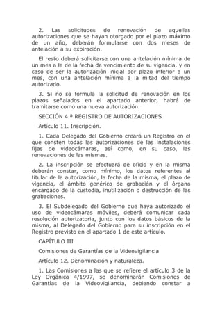 2.    Las   solicitudes   de renovación   de    aquellas
autorizaciones que se hayan otorgado por el plazo máximo
de un año, deberán formularse con dos meses de
antelación a su expiración.
  El resto deberá solicitarse con una antelación mínima de
un mes a la de la fecha de vencimiento de su vigencia, y en
caso de ser la autorización inicial por plazo inferior a un
mes, con una antelación mínima a la mitad del tiempo
autorizado.
   3. Si no se formula la solicitud de renovación en los
plazos señalados en el apartado anterior, habrá de
tramitarse como una nueva autorización.
  SECCIÓN 4.ª REGISTRO DE AUTORIZACIONES
  Artículo 11. Inscripción.
    1. Cada Delegado del Gobierno creará un Registro en el
que consten todas las autorizaciones de las instalaciones
fijas de videocámaras, así como, en su caso, las
renovaciones de las mismas.
   2. La inscripción se efectuará de oficio y en la misma
deberán constar, como mínimo, los datos referentes al
titular de la autorización, la fecha de la misma, el plazo de
vigencia, el ámbito genérico de grabación y el órgano
encargado de la custodia, inutilización o destrucción de las
grabaciones.
   3. El Subdelegado del Gobierno que haya autorizado el
uso de videocámaras móviles, deberá comunicar cada
resolución autorizatoria, junto con los datos básicos de la
misma, al Delegado del Gobierno para su inscripción en el
Registro previsto en el apartado 1 de este artículo.
  CAPÍTULO III
  Comisiones de Garantías de la Videovigilancia
  Artículo 12. Denominación y naturaleza.
  1. Las Comisiones a las que se refiere el artículo 3 de la
Ley Orgánica 4/1997, se denominarán Comisiones de
Garantías de la Videovigilancia, debiendo constar a
 