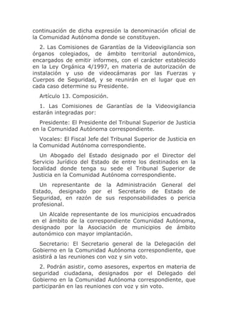 continuación de dicha expresión la denominación oficial de
la Comunidad Autónoma donde se constituyen.
   2. Las Comisiones de Garantías de la Videovigilancia son
órganos colegiados, de ámbito territorial autonómico,
encargados de emitir informes, con el carácter establecido
en la Ley Orgánica 4/1997, en materia de autorización de
instalación y uso de videocámaras por las Fuerzas y
Cuerpos de Seguridad, y se reunirán en el lugar que en
cada caso determine su Presidente.
  Artículo 13. Composición.
  1. Las Comisiones de Garantías de la Videovigilancia
estarán integradas por:
  Presidente: El Presidente del Tribunal Superior de Justicia
en la Comunidad Autónoma correspondiente.
   Vocales: El Fiscal Jefe del Tribunal Superior de Justicia en
la Comunidad Autónoma correspondiente.
   Un Abogado del Estado designado por el Director del
Servicio Jurídico del Estado de entre los destinados en la
localidad donde tenga su sede el Tribunal Superior de
Justicia en la Comunidad Autónoma correspondiente.
  Un representante de la Administración General del
Estado, designado por el Secretario de Estado de
Seguridad, en razón de sus responsabilidades o pericia
profesional.
  Un Alcalde representante de los municipios encuadrados
en el ámbito de la correspondiente Comunidad Autónoma,
designado por la Asociación de municipios de ámbito
autonómico con mayor implantación.
   Secretario: El Secretario general de la Delegación del
Gobierno en la Comunidad Autónoma correspondiente, que
asistirá a las reuniones con voz y sin voto.
  2. Podrán asistir, como asesores, expertos en materia de
seguridad ciudadana, designados por el Delegado del
Gobierno en la Comunidad Autónoma correspondiente, que
participarán en las reuniones con voz y sin voto.
 