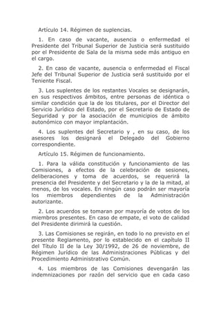 Artículo 14. Régimen de suplencias.
   1. En caso de vacante, ausencia o enfermedad el
Presidente del Tribunal Superior de Justicia será sustituido
por el Presidente de Sala de la misma sede más antiguo en
el cargo.
   2. En caso de vacante, ausencia o enfermedad el Fiscal
Jefe del Tribunal Superior de Justicia será sustituido por el
Teniente Fiscal.
   3. Los suplentes de los restantes Vocales se designarán,
en sus respectivos ámbitos, entre personas de idéntica o
similar condición que la de los titulares, por el Director del
Servicio Jurídico del Estado, por el Secretario de Estado de
Seguridad y por la asociación de municipios de ámbito
autonómico con mayor implantación.
  4. Los suplentes del Secretario y , en su caso, de los
asesores los designará el Delegado del Gobierno
correspondiente.
  Artículo 15. Régimen de funcionamiento.
   1. Para la válida constitución y funcionamiento de las
Comisiones, a efectos de la celebración de sesiones,
deliberaciones y toma de acuerdos, se requerirá la
presencia del Presidente y del Secretario y la de la mitad, al
menos, de los vocales. En ningún caso podrán ser mayoría
los   miembros     dependientes    de    la    Administración
autorizante.
  2. Los acuerdos se tomaran por mayoría de votos de los
miembros presentes. En caso de empate, el voto de calidad
del Presidente dirimirá la cuestión.
  3. Las Comisiones se regirán, en todo lo no previsto en el
presente Reglamento, por lo establecido en el capítulo II
del Título II de la Ley 30/1992, de 26 de noviembre, de
Régimen Jurídico de las Administraciones Públicas y del
Procedimiento Administrativo Común.
   4. Los miembros de las Comisiones devengarán las
indemnizaciones por razón del servicio que en cada caso
 