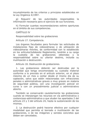 incumplimiento de los criterios y principios establecidos en
la Ley Orgánica 4/1997.
   g) Requerir de las autoridades responsables              la
información necesaria para el ejercicio de sus funciones.
  h) Formular cuantas recomendaciones estime oportunas
en el ámbito de sus competencias.
  CAPÍTULO IV
  Responsabilidad sobre las grabaciones
  Artículo 17. Competencia.
   Los órganos facultados para formular las solicitudes de
instalaciones fijas de videocámaras o de utilización de
videocámaras móviles, de conformidad con lo establecido
en los artículos3y6deeste Reglamento, tendrán a su cargo
la custodia de las grabaciones obtenidas y la
responsabilidad sobre su ulterior destino, incluida su
inutilización o destrucción.
  Artículo 18. Destrucción de grabaciones.
  1. Las grabaciones deberán ser destruidas por la
autoridad que tenga encomendada su custodia material
conforme a lo previsto en el artículo anterior, en el plazo
máximo de un mes a contar desde el mismo día de su
captación, salvo que estén relacionadas con infracciones
penales o administrativas graves o muy graves en materia
de seguridad pública, con una investigación policial en
curso o con un procedimiento judicial o administrativo
abierto.
   También se conservarán cautelarmente las grabaciones
cuando se interpongan los recursos en vía administrativa o
contencioso-administrativa a que aluden los apartados 2 del
artículo 23 y 3 del artículo 24, hasta la sustanciación de los
mismos.
  2. La destrucción podrá hacerse efectiva por cualquier
modalidad que permita el borrado o inutilización de las
grabaciones, o de las imágenes y sonidos concretos que
deban ser cancelados.
 