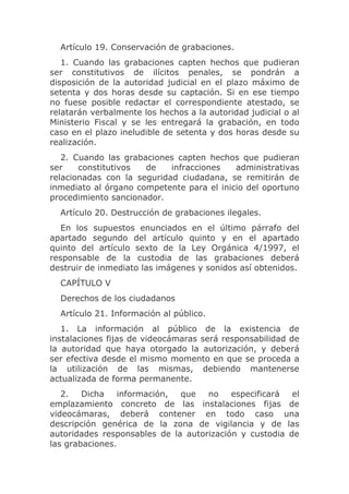 Artículo 19. Conservación de grabaciones.
   1. Cuando las grabaciones capten hechos que pudieran
ser constitutivos de ilícitos penales, se pondrán a
disposición de la autoridad judicial en el plazo máximo de
setenta y dos horas desde su captación. Si en ese tiempo
no fuese posible redactar el correspondiente atestado, se
relatarán verbalmente los hechos a la autoridad judicial o al
Ministerio Fiscal y se les entregará la grabación, en todo
caso en el plazo ineludible de setenta y dos horas desde su
realización.
   2. Cuando las grabaciones capten hechos que pudieran
ser    constitutivos  de    infracciones   administrativas
relacionadas con la seguridad ciudadana, se remitirán de
inmediato al órgano competente para el inicio del oportuno
procedimiento sancionador.
  Artículo 20. Destrucción de grabaciones ilegales.
   En los supuestos enunciados en el último párrafo del
apartado segundo del artículo quinto y en el apartado
quinto del artículo sexto de la Ley Orgánica 4/1997, el
responsable de la custodia de las grabaciones deberá
destruir de inmediato las imágenes y sonidos así obtenidos.
  CAPÍTULO V
  Derechos de los ciudadanos
  Artículo 21. Información al público.
   1. La información al público de la existencia de
instalaciones fijas de videocámaras será responsabilidad de
la autoridad que haya otorgado la autorización, y deberá
ser efectiva desde el mismo momento en que se proceda a
la utilización de las mismas, debiendo mantenerse
actualizada de forma permanente.
   2.   Dicha   información,  que   no    especificará  el
emplazamiento concreto de las instalaciones fijas de
videocámaras, deberá contener en todo caso una
descripción genérica de la zona de vigilancia y de las
autoridades responsables de la autorización y custodia de
las grabaciones.
 