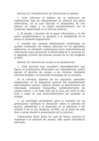 Artículo 22. Procedimiento de información al público.
   1. Para informar al público de la existencia de
instalaciones fijas de videocámaras se utilizará una placa
informativa, en la cual figurará el pictograma de una
cámara de vídeo, y un panel complementario con el
contenido especificado en el artículo anterior.
  2. El diseño y formato de la placa informativa y el del
panel complementario se ajustará a lo establecido en el
anexo al presente Reglamento.
   3. Cuando por razones debidamente justificadas no
puedan emplearse los medios descritos en los apartados
anteriores, se utilizarán cualesquiera otros instrumentos de
información para garantizar la efectividad de lo previsto en
el apartado primero del artículo noveno de la Ley Orgánica
4/1997.
  Artículo 23. Derecho de acceso a las grabaciones.
   1. Toda persona que considere razonablemente que
figura en grabaciones efectuadas con videocámaras, podrá
ejercer el derecho de acceso a las mismas, mediante
solicitud dirigida a la autoridad encargada de su custodia.
   En la solicitud, además de los requisitos generales
establecidos en la legislación general del procedimiento
administrativo común, deberá constar la identificación del
interesado mediante fotografías, preferentemente de
cuerpo entero, y en todo caso de la cara, así como el día,
hora y lugar en que presumiblemente fue grabada su
imagen.
   2. La autoridad competente para la custodia de las
grabaciones notificará la resolución sobre la petición de
acceso, atendiendo a lo dispuesto en el apartado 2 del
artículo 9 de la Ley Orgánica 4/1997, en el plazo de diez
días a contar desde la presentación de la solicitud.
   Transcurrido dicho plazo sin que de forma expresa se
responda a la solicitud de acceso, ésta podrá entenderse
estimada.
 