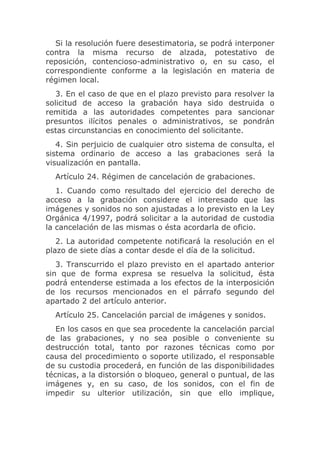 Si la resolución fuere desestimatoria, se podrá interponer
contra la misma recurso de alzada, potestativo de
reposición, contencioso-administrativo o, en su caso, el
correspondiente conforme a la legislación en materia de
régimen local.
   3. En el caso de que en el plazo previsto para resolver la
solicitud de acceso la grabación haya sido destruida o
remitida a las autoridades competentes para sancionar
presuntos ilícitos penales o administrativos, se pondrán
estas circunstancias en conocimiento del solicitante.
   4. Sin perjuicio de cualquier otro sistema de consulta, el
sistema ordinario de acceso a las grabaciones será la
visualización en pantalla.
  Artículo 24. Régimen de cancelación de grabaciones.
   1. Cuando como resultado del ejercicio del derecho de
acceso a la grabación considere el interesado que las
imágenes y sonidos no son ajustadas a lo previsto en la Ley
Orgánica 4/1997, podrá solicitar a la autoridad de custodia
la cancelación de las mismas o ésta acordarla de oficio.
   2. La autoridad competente notificará la resolución en el
plazo de siete días a contar desde el día de la solicitud.
   3. Transcurrido el plazo previsto en el apartado anterior
sin que de forma expresa se resuelva la solicitud, ésta
podrá entenderse estimada a los efectos de la interposición
de los recursos mencionados en el párrafo segundo del
apartado 2 del artículo anterior.
  Artículo 25. Cancelación parcial de imágenes y sonidos.
   En los casos en que sea procedente la cancelación parcial
de las grabaciones, y no sea posible o conveniente su
destrucción total, tanto por razones técnicas como por
causa del procedimiento o soporte utilizado, el responsable
de su custodia procederá, en función de las disponibilidades
técnicas, a la distorsión o bloqueo, general o puntual, de las
imágenes y, en su caso, de los sonidos, con el fin de
impedir su ulterior utilización, sin que ello implique,
 