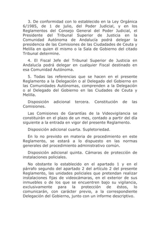 3. De conformidad con lo establecido en la Ley Orgánica
6/1985, de 1 de julio, del Poder Judicial, y en los
Reglamentos del Consejo General del Poder Judicial, el
Presidente del Tribunal Superior de Justicia en la
Comunidad Autónoma de Andalucía podrá delegar la
presidencia de las Comisiones de las Ciudadades de Ceuta y
Melilla en quien él mismo o la Sala de Gobierno del citado
Tribunal determine.
  4. El Fiscal Jefe del Tribunal Superior de Justicia en
Andalucía podrá delegar en cualquier Fiscal destinado en
esa Comunidad Autónoma.
   5. Todas las referencias que se hacen en el presente
Reglamento a la Delegación o al Delegado del Gobierno en
las Comunidades Autónomas, comprenden a la Delegación
o al Delegado del Gobierno en las Ciudades de Ceuta y
Melilla.
  Disposición   adicional   tercera.   Constitución   de   las
Comisiones.
   Las Comisiones de Garantías de la Videovigilancia se
constituirán en el plazo de un mes, contado a partir del día
siguiente a la entrada en vigor del presente Reglamento.
  Disposición adicional cuarta. Supletoriedad.
  En lo no previsto en materia de procedimiento en este
Reglamento, se estará a lo dispuesto en las normas
generales del procedimiento administrativo común.
   Disposición adicional quinta. Cámaras de protección de
instalaciones policiales.
   No obstante lo establecido en el apartado 1 y en el
párrafo segundo del apartado 2 del artículo 2 del presente
Reglamento, las unidades policiales que pretendan realizar
instalaciones fijas de videocámaras, en el exterior de sus
inmuebles o de los que se encuentren bajo su vigilancia,
exclusivamente     para   la  protección   de   éstos,    lo
comunicarán, con carácter previo, a la correspondiente
Delegación del Gobierno, junto con un informe descriptivo.
 