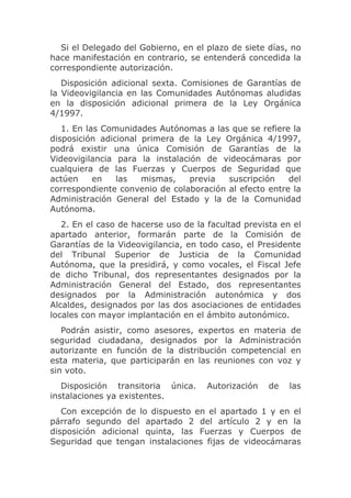 Si el Delegado del Gobierno, en el plazo de siete días, no
hace manifestación en contrario, se entenderá concedida la
correspondiente autorización.
   Disposición adicional sexta. Comisiones de Garantías de
la Videovigilancia en las Comunidades Autónomas aludidas
en la disposición adicional primera de la Ley Orgánica
4/1997.
   1. En las Comunidades Autónomas a las que se refiere la
disposición adicional primera de la Ley Orgánica 4/1997,
podrá existir una única Comisión de Garantías de la
Videovigilancia para la instalación de videocámaras por
cualquiera de las Fuerzas y Cuerpos de Seguridad que
actúen     en   las   mismas,    previa  suscripción    del
correspondiente convenio de colaboración al efecto entre la
Administración General del Estado y la de la Comunidad
Autónoma.
   2. En el caso de hacerse uso de la facultad prevista en el
apartado anterior, formarán parte de la Comisión de
Garantías de la Videovigilancia, en todo caso, el Presidente
del Tribunal Superior de Justicia de la Comunidad
Autónoma, que la presidirá, y como vocales, el Fiscal Jefe
de dicho Tribunal, dos representantes designados por la
Administración General del Estado, dos representantes
designados por la Administración autonómica y dos
Alcaldes, designados por las dos asociaciones de entidades
locales con mayor implantación en el ámbito autonómico.
   Podrán asistir, como asesores, expertos en materia de
seguridad ciudadana, designados por la Administración
autorizante en función de la distribución competencial en
esta materia, que participarán en las reuniones con voz y
sin voto.
   Disposición transitoria única.     Autorización   de   las
instalaciones ya existentes.
   Con excepción de lo dispuesto en el apartado 1 y en el
párrafo segundo del apartado 2 del artículo 2 y en la
disposición adicional quinta, las Fuerzas y Cuerpos de
Seguridad que tengan instalaciones fijas de videocámaras
 