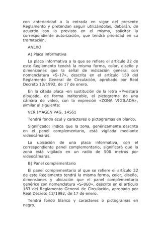 con anterioridad a la entrada en vigor del presente
Reglamento y pretendan seguir utilizándolas, deberán, de
acuerdo con lo previsto en el mismo, solicitar la
correspondiente autorización, que tendrá prioridad en su
tramitación.
  ANEXO
  A) Placa informativa
  La placa informativa a la que se refiere el artículo 22 de
este Reglamento tendrá la misma forma, color, diseño y
dimensiones que la señal de indicación general con
nomenclatura «S-17», descrita en el artículo 159 del
Reglamento General de Circulación, aprobado por Real
Decreto 13/1992, de 17 de enero.
   En la citada placa -en sustitución de la letra «P»estará
dibujado, de forma inalterable, el pictograma de una
cámara de video, con la expresión «ZONA VIGILADA»,
similar al siguiente:
  VER IMAGEN PAG. 14561
  Tendrá fondo azul y caracteres o pictogramas en blanco.
   Significado: indica que la zona, genéricamente descrita
en el panel complementario, está vigilada mediante
videocámaras.
   La ubicación de una placa informativa, con el
correspondiente panel complementario, significará que la
zona está vigilada en un radio de 500 metros por
videocámaras.
  B) Panel complementario
  El panel complementario al que se refiere el artículo 22
de este Reglamento tendrá la misma forma, color, diseño,
dimensiones y ubicación que el panel complementario
genérico con nomenclatura «S-860», descrito en el artículo
163 del Reglamento General de Circulación, aprobado por
Real Decreto 13/1992, de 17 de enero.
  Tendrá fondo blanco y caracteres o pictogramas en
negro.
 