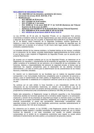 REGLAMENTO DE SEGURIDAD PRIVADA
   • R.D. 2364/1994 de 9 de diciembre, aprobatorio del mismo.
   • Corrección de errores, B.O.E. 24.01.95, nº 20.
   • Modificado por:
     o R.D. 938/1997 de 20 de junio.
     o R.D. 1123/2001 de 19 de octubre.
     o R.D. 277/2005 de 11 de marzo.
     o R.D. 4/2008 de 12 de enero BOE Nº 11 de 12.01.08 (Sentencia del Tribunal
         Supremo de 30 de enero de 2007)
     o Sentencia 15.01.09 BOE Nº 52 de 02.03.09 (Sala Tercera Tribunal Supremo)
     o R.D. 1628/2009 de 30 de octubre BOE Nº 263 de 30.10.09
     o R.D. 195/2010 de 26 de febrero BOE Nº 60 de 10.03.10

La Ley 23/1992, de 30 de julio, de Seguridad Privada, en su disposición final primera,
encomienda al Gobierno dictar las normas reglamentarias que sean precisas para el desarrollo
y ejecución de la propia Ley. Por su parte, la disposición final cuarta de la Ley Orgánica 1/1992,
de 21 de febrero, sobre Protección de la Seguridad Ciudadana, autoriza igualmente al
Gobierno a dictar las normas necesarias para determinar las medidas de seguridad que, de
conformidad con lo previsto en el artículo 13 del mismo texto legal, puedan ser impuestas a
entidades y establecimientos.

La indudable afinidad de las materias aludidas y la finalidad idéntica de las mismas, constituida
por la prevención de los delitos, aconseja desarrollarlas reglamentariamente de forma unitaria,
lo que se lleva a cabo mediante el Reglamento de Seguridad Privada, que se aprueba por el
presente Real Decreto.

De acuerdo con el mandato conferido por la Ley de Seguridad Privada, se determinan en el
Reglamento los requisitos y características de las empresas de seguridad; las condiciones que
deben cumplirse en la prestación de sus servicios y en el desarrollo de sus actividades, y las
funciones, deberes y responsabilidades del personal de seguridad privada; al tiempo que se
determinan los órganos competentes para el desempeño de las distintas funciones
administrativas, y se abre el camino para la determinación de las características de los medios
técnicos y materiales utilizables.

En relación con la determinación de las facultades que en materia de seguridad privada
corresponden a las Comunidades Autónomas competentes para la protección de personas y
bienes y para el mantenimiento del orden público, el Reglamento, como no podía ser menos,
se limita a desarrollar lo establecido en la disposición adicional cuarta de la Ley 23/1992, de 30
de julio.

Se continúa así en este ámbito la línea favorable a una interpretación amplia de las
atribuciones de las Comunidades Autónomas, en relación con la definición que de la
competencia autonómica sobre sus propios servicios policiales y sus funciones ha realizado la
jurisprudencia constitucional (más concretamente la Sentencia 104/1989, de 8 de junio).

Desde esta perspectiva, el Reglamento recoge la atribución específica a las Comunidades
Autónomas aludidas de funciones ejecutivas de la normativa estatal respecto a la autorización,
inspección y sanción de las empresas de seguridad que tengan su domicilio social y su ámbito
de actuación en la propia Comunidad Autónoma, respetando así la decisión del legislador, que
entiende comprendidas, si quiera sea parcialmente, determinadas competencias sobre
seguridad privada en el ámbito de las facultades autonómicas asumidas estatutariamente al
amparo del artículo 149.1.29. de la Constitución.

En coherencia con lo anterior, la Ley 23/1992 y este Reglamento sientan de forma clara la
competencia estatal respecto a aquellas actividades de seguridad privada que, por su ámbito
funcional de desarrollo o por estar conectadas con aquélla, no pueden entenderse
comprendidas en el ámbito de la competencia autonómica para regular su propia policía
destinada al mantenimiento del orden público y a la protección de personas y bienes.
 