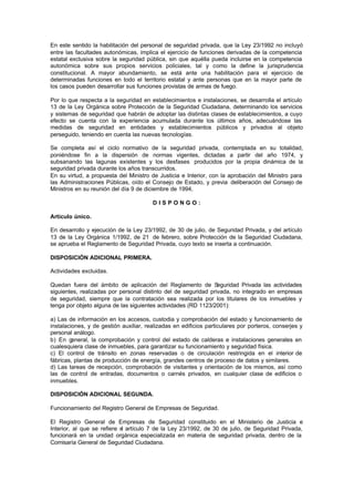 En este sentido la habilitación del personal de seguridad privada, que la Ley 23/1992 no incluyó
entre las facultades autonómicas, implica el ejercicio de funciones derivadas de la competencia
estatal exclusiva sobre la seguridad pública, sin que aquélla pueda incluirse en la competencia
autonómica sobre sus propios servicios policiales, tal y como la define la jurisprudencia
constitucional. A mayor abundamiento, se está ante una habilitación para el ejercicio de
determinadas funciones en todo el territorio estatal y ante personas que en la mayor parte de
los casos pueden desarrollar sus funciones provistas de armas de fuego.

Por lo que respecta a la seguridad en establecimientos e instalaciones, se desarrolla el artículo
13 de la Ley Orgánica sobre Protección de la Seguridad Ciudadana, determinando los servicios
y sistemas de seguridad que habrán de adoptar las distintas clases de establecimientos, a cuyo
efecto se cuenta con la experiencia acumulada durante los últimos años, adecuándose las
medidas de seguridad en entidades y establecimientos públicos y privados al objeto
perseguido, teniendo en cuenta las nuevas tecnologías.

Se completa así el ciclo normativo de la seguridad privada, contemplada en su totalidad,
poniéndose fin a la dispersión de normas vigentes, dictadas a partir del año 1974, y
subsanando las lagunas existentes y los desfases producidos por la propia dinámica de la
seguridad privada durante los años transcurridos.
En su virtud, a propuesta del Ministro de Justicia e Interior, con la aprobación del Ministro para
las Administraciones Públicas, oído el Consejo de Estado, y previa deliberación del Consejo de
Ministros en su reunión del día 9 de diciembre de 1994,

                                        DISPONGO:

Artículo único.

En desarrollo y ejecución de la Ley 23/1992, de 30 de julio, de Seguridad Privada, y del artículo
13 de la Ley Orgánica 1/1992, de 21 de febrero, sobre Protección de la Seguridad Ciudadana,
se aprueba el Reglamento de Seguridad Privada, cuyo texto se inserta a continuación.

DISPOSICIÓN ADICIONAL PRIMERA.

Actividades excluidas.

Quedan fuera del ámbito de aplicación del Reglamento de S        eguridad Privada las actividades
siguientes, realizadas por personal distinto del de seguridad privada, no integrado en empresas
de seguridad, siempre que la contratación sea realizada por los titulares de los inmuebles y
tenga por objeto alguna de las siguientes actividades (RD 1123/2001):

a) Las de información en los accesos, custodia y comprobación del estado y funcionamiento de
instalaciones, y de gestión auxiliar, realizadas en edificios particulares por porteros, conserjes y
personal análogo.
b) En general, la comprobación y control del estado de calderas e instalaciones generales en
cualesquiera clase de inmuebles, para garantizar su funcionamiento y seguridad física.
c) El control de tránsito en zonas reservadas o de circulación restringida en el interior de
fábricas, plantas de producción de energía, grandes centros de proceso de datos y similares.
d) Las tareas de recepción, comprobación de visitantes y orientación de los mismos, así como
las de control de entradas, documentos o carnés privados, en cualquier clase de edificios o
inmuebles.

DISPOSICIÓN ADICIONAL SEGUNDA.

Funcionamiento del Registro General de Empresas de Seguridad.

El Registro General de Empresas de Seguridad constituido en el Ministerio de Justicia e
Interior, al que se refiere e artículo 7 de la Ley 23/1992, de 30 de julio, de Seguridad Privada,
                             l
funcionará en la unidad orgánica especializada en materia de seguridad privada, dentro de la
Comisaría General de Seguridad Ciudadana.
 