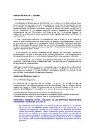 DISPOSICIÓN ADICIONAL TERCERA.

Comisiones de coordinación.

1. Presididas por el Director general de la Policía y, en su caso, por los Gobernadores Civiles
funcionarán comisiones mixtas, central y provinciales, de coordinación de la seguridad privada
en el ámbito de competencias de la Administración General del Estado, integradas por
representantes de las empresas y entidades obligadas a disponer de medidas de seguridad, y
de los trabajadores de los sectores afectados, pudiendo integrarse en ellas asimismo
representantes de las Comunidades Autónomas y de las Corporaciones Locales. La
organización y funcionamiento de las comisiones serán regulados por Orden del Ministro de
Justicia e Interior.

2. En las Comunidades Autónomas con competencias para la protección de las personas y
bienes, y para el mantenimiento del orden público con arreglo a los correspondientes Estatutos
de Autonomía y a lo previsto en la Ley Orgánica 2/1986, de Fuerzas y Cuerpos de Seguridad,
también podrán existir Comisiones Mixtas de coordinación de seguridad privada en el ámbito
de dichas competencias, cuya presidencia, composición y funciones sean determinadas por los
órganos competentes de las mismas.

3. A las reuniones de dichas comisiones mixtas deberán ser convocados también los
representantes o los jefes de seguridad de las empresas de seguridad y los representantes de
los trabajadores, cuando vayan a ser tratados temas que afecten a sus servicios o actividades.

4. La convocatoria de las reuniones corresponderá efectuarla a los presidentes de las
comisiones, por propia iniciativa o teniendo en cuenta las peticiones de los representantes de
las empresas y de los trabajadores.

5. El régimen jurídico de estas comisiones se ajustará a las normas contenidas en el capítulo II
del Título II, de la Ley 30/1992, de 26 de noviembre, de Régimen Jurídico de las
Administraciones Públicas y del Procedimiento Administrativo Común, sin perjuicio de las
peculiaridades organizativas que procedan en cada caso.

DISPOSICIÓN ADICIONAL CUARTA.

Incompatibilidades del personal.

En aplicación de lo dispuesto en los artículos 1.3 y 11.2 de la Ley 53/1984, de
incompatibilidades del personal al servicio de las Administraciones Públicas, el desempeño de
puestos de trabajo en dichas Administraciones por el personal incluido en el ámbito de
aplicación de dicha Ley será incompatible con el ejercicio de las siguientes actividades:

a) El desarrollo de funciones propias del personal de seguridad privada.
b) La pertenencia a Consejos de Administración u órganos rectores de empresas de seguridad.
c) El desempeño de puestos de cualquier clase en empresas de seguridad.

DISPOSICIÓN ADICIONAL QUINTA. EXCLUSIÓN DE LAS EMPRESAS RELACIONADAS
CON EQUIPOS TÉCNICOS DE SEGURIDAD

    1. De conformidad con lo dispuesto en la disposición adicional sexta de la Ley 23/1992,
        de 30 de julio, de Seguridad Privada, introducida por la Ley 25/2009, de 22 de
        diciembre, los prestadores de servicios o las filiales de las empresas de seguridad
        privada que vendan, entreguen, instalen o mantengan equipos técnicos de seguridad,
        siempre que no incluyan la prestación de servicios de conexión con centrales de
        alarmas, quedan excluidos de la legislación de seguridad privada, siempre y cuando no
        se dediquen a ninguno de los otros fines definidos en el artículo 5 de la Ley 23/1992,
        de 30 de julio, y sin perjuicio de otras legislaciones específicas que pudieran resultar de
        aplicación.
 