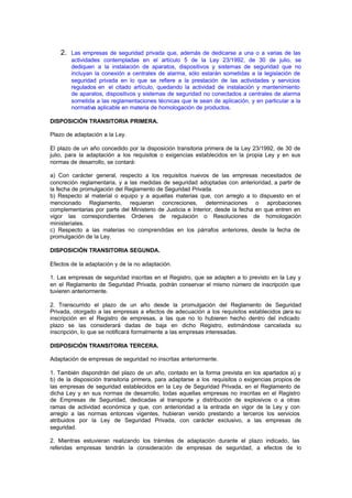 2. Las empresas de seguridad privada que, además de dedicarse a una o a varias de las
        actividades contempladas en el artículo 5 de la Ley 23/1992, de 30 de julio, se
        dediquen a la instalación de aparatos, dispositivos y sistemas de seguridad que no
        incluyan la conexión a centrales de alarma, sólo estarán sometidas a la legislación de
        seguridad privada en lo que se refiere a la prestación de las actividades y servicios
        regulados en el citado artículo, quedando la actividad de instalación y mantenimiento
        de aparatos, dispositivos y sistemas de seguridad no conectados a centrales de alarma
        sometida a las reglamentaciones técnicas que le sean de aplicación, y en particular a la
        normativa aplicable en materia de homologación de productos.

DISPOSICIÓN TRANSITORIA PRIMERA.

Plazo de adaptación a la Ley.

El plazo de un año concedido por la disposición transitoria primera de la Ley 23/1992, de 30 de
julio, para la adaptación a los requisitos o exigencias establecidos en la propia Ley y en sus
normas de desarrollo, se contará:

a) Con carácter general, respecto a los requisitos nuevos de las empresas necesitados de
concreción reglamentaria, y a las medidas de seguridad adoptadas con anterioridad, a partir de
la fecha de promulgación del Reglamento de Seguridad Privada.
b) Respecto al material o equipo y a aquellas materias que, con arreglo a lo dispuesto en el
mencionado Reglamento, requieran concreciones, determinaciones o aprobaciones
complementarias por parte del Ministerio de Justicia e Interior, desde la fecha en que entren en
vigor las correspondientes Ordenes de regulación o Resoluciones de homologación
ministeriales.
c) Respecto a las materias no comprendidas en los párrafos anteriores, desde la fecha de
promulgación de la Ley.

DISPOSICIÓN TRANSITORIA SEGUNDA.

Efectos de la adaptación y de la no adaptación.

1. Las empresas de seguridad inscritas en el Registro, que se adapten a lo previsto en la Ley y
en el Reglamento de Seguridad Privada, podrán conservar el mismo número de inscripción que
tuvieren anteriormente.

2. Transcurrido el plazo de un año desde la promulgación del Reglamento de Seguridad
Privada, otorgado a las empresas a efectos de adecuación a los requisitos establecidos para su
inscripción en el Registro de empresas, a las que no lo hubieren hecho dentro del indicado
plazo se las considerará dadas de baja en dicho Registro, estimándose cancelada su
inscripción, lo que se notificará formalmente a las empresas interesadas.

DISPOSICIÓN TRANSITORIA TERCERA.

Adaptación de empresas de seguridad no inscritas anteriormente.

1. También dispondrán del plazo de un año, contado en la forma prevista en los apartados a) y
b) de la disposición transitoria primera, para adaptarse a los requisitos o exigencias propios de
las empresas de seguridad establecidos en la Ley de Seguridad Privada, en el Reglamento de
dicha Ley y en sus normas de desarrollo, todas aquellas empresas no inscritas en el Registro
de Empresas de Seguridad, dedicadas al transporte y distribución de explosivos o a otras
ramas de actividad económica y que, con anterioridad a la entrada en vigor de la Ley y con
arreglo a las normas entonces vigentes, hubieran venido prestando a terceros los servicios
atribuidos por la Ley de Seguridad Privada, con carácter exclusivo, a las empresas de
seguridad.

2. Mientras estuvieran realizando los trámites de adaptación durante el plazo indicado, las
referidas empresas tendrán la consideración de empresas de seguridad, a efectos de lo
 