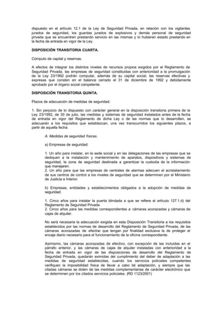 dispuesto en el artículo 12.1 de la Ley de Seguridad Privada, en relación con los vigilantes
jurados de seguridad, los guardas jurados de explosivos y demás personal de seguridad
privada que se encuentren prestando servicio en las mismas y lo hubieran estado prestando en
la fecha de entrada en vigor de la Ley.

DISPOSICIÓN TRANSITORIA CUARTA.

Cómputo de capital y reservas.

A efectos de integrar los distintos niveles de recursos propios exigidos por el Reglamento de
Seguridad Privada, las empresas de seguridad constituidas con anterioridad a la promulgación
de la Ley 23/1992 podrán computar, además de su capital social, las reservas efectivas y
expresas que consten en el balance cerrado el 31 de diciembre de 1992 y debidamente
aprobado por el órgano social competente.

DISPOSICIÓN TRANSITORIA QUINTA.

Plazos de adecuación de medidas de seguridad.

1. Sin perjuicio de lo dispuesto con carácter general en la disposición transitoria primera de la
Ley 23/1992, de 30 de julio, las medidas y sistemas de seguridad instalados antes de la fecha
de entrada en vigor del Reglamento de dicha Ley o de las normas que lo desarrollen, se
adecuarán a los requisitos que establezcan, una vez transcurridos los siguientes plazos, a
partir de aquella fecha:

        A. Medidas de seguridad físicas.

        a) Empresas de seguridad:

        1. Un año para instalar, en la sede social y en las delegaciones de las empresas que se
        dediquen a la instalación y mantenimiento de aparatos, dispositivos y sistemas de
        seguridad, la zona de seguridad destinada a garantizar la custodia de la información
        que manejaren.
        2. Un año para que las empresas de centrales de alarmas adecuen el acristalamiento
        de sus centros de control a los niveles de seguridad que se determinen por el Ministerio
        de Justicia e Interior.

        b) Empresas, entidades y establecimientos obligados a la adopción de medidas de
        seguridad:

        1. Cinco años para instalar la puerta blindada a que se refiere el artículo 127.1.d) del
        Reglamento de Seguridad Privada.
        2. Cinco años para las medidas correspondientes a cámaras acorazadas y cámaras de
        cajas de alquiler.

        No será necesaria la adecuación exigida en esta Disposición Transitoria a los requisitos
        establecidos por las normas de desarrollo del Reglamento de Seguridad Privada, de las
        cámaras acorazadas de efectivo que tengan por finalidad exclusiva la de proteger el
        encaje diario necesario para el funcionamiento de la oficina correspondiente.

        Asimismo, las cámaras acorazadas de efectivo, con excepción de las incluidas en el
        párrafo anterior, y las cámaras de cajas de alquiler instaladas con anterioridad a la
        fecha de entrada en vigor de las disposiciones de desarrollo del Reglamento de
        Seguridad Privada, quedarán eximidas del cumplimiento del deber de adaptación a las
        medidas de seguridad establecidas, cuando los servicios policiales competentes
        verifiquen la imposibilidad física de llevar a cabo tal adaptación, y siempre que las
        citadas cámaras se doten de las medidas complementarias de carácter electrónico que
        se determinen por los citados servicios policiales. (RD 1123/2001)
 
