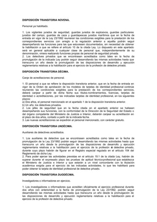 DISPOSICIÓN TRANSITORIA NOVENA.

Personal ya habilitado.

1. Los vigilantes jurados de seguridad, guardas jurados de explosivos, guardas particulares
jurados del campo, guardas de caza y guardapescas jurados marítimos que en la fecha de
entrada en vigor de la Ley 23/1992 reunieran las condiciones exigibles para la prestación de los
correspondientes servicios con arreglo a la regulación anterior a aquélla podrán seguir
desempeñando las funciones para las que estuviesen documentados, sin necesidad de obtener
la habilitación a que se refiere el artículo 10 de la citada Ley. Lo dispuesto en este apartado
será en general aplicable a cualquier clase de personal que, independientemente de su
denominación, viniera realizando funciones propias de personal de seguridad privada.
2. Los detectives privados que se encontrasen acreditados como tales en la fecha de
promulgación de la indicada Ley podrán seguir desarrollando las mismas actividades hasta que
transcurra un año desde la promulgación de las disposiciones de desarrollo y ejecución
reglamentaria relativas a la habilitación para el ejercicio de la profesión de detective privado.

DISPOSICIÓN TRANSITORIA DÉCIMA.

Canje de acreditaciones de personal.

1. El personal a que se refiere la disposición transitoria anterior, que en la fecha de entrada en
vigor de la Orden de aprobación de los modelos de tarjetas de identidad profesional continúe
reuniendo las condiciones exigibles para la prestación de los correspondientes servicios,
deberá canjear a partir de dicha fecha sus títulos-nombramientos, licencias, tarjetas de
identidad o acreditaciones, por las indicadas tarjetas de identidad profesional, en los siguientes
plazos:
a) Dos años, el personal mencionado en el apartado 1 de la disposición transitoria anterior.
b) Un año, los detectives privados.
2. Los jefes de seguridad que en la fecha citada en el apartado anterior se hallasen
desempeñando sus funciones, con la conformidad de la Dirección de la Seguridad del Estado o
del órgano competente del Ministerio de Justicia e Interior, deberán canjear su acreditación en
el plazo de dos años, contado a partir de la indicada fecha.
3. Las nuevas acreditaciones se expedirán al personal mencionado, con carácter gratuito.

DISPOSICIÓN TRANSITORIA UNDÉCIMA.

Auxiliares de detectives acreditados.

1. Los auxiliares de detective que se encontrasen acreditados como tales en la fecha de
promulgación de la Ley 23/1992 podrán seguir desarrollando las mismas actividades hasta que
transcurra un año desde la promulgación de las disposiciones de desarrollo y ejecución
reglamentaria relativas a la habilitación para el ejercicio de la profesión d detective privado,
                                                                              e
durante cuyo plazo habrán de figurar en el Registro especial regulado en el artículo 104 del
Reglamento de dicha Ley.
2. Para poder ejercer las actividades previstas en el artículo 19.1 de la citada Ley, habrán de
superar durante el expresado plazo las pruebas de aptitud técnico-profesional que establezca
el Ministerio de Justicia e Interior y que estarán a un nivel concordante con la titulación
académica exigida para el ejercicio de las indicadas actividades, lo que les habilitará para
poder obtener la tarjeta de identidad profesional de detective privado.

DISPOSICIÓN TRANSITORIA DUODÉCIMA.

Investigadores o informadores en ejercicio.

1. Los investigadores o informadores que acrediten oficialmente el ejercicio profesional durante
dos años con anterioridad a la fecha de promulgación de la Ley 23/1992, podrán seguir
desarrollando las mismas actividades hasta que transcurra un año desde la promulgación de
las disposiciones de desarrollo y ejecución reglamentaria relativas a la habilitación para el
ejercicio de la profesión de detective privado.
 