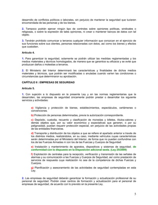 desarrollo de conflictos políticos o laborales, sin perjuicio de mantener la seguridad que tuvieren
encomendada de las personas y de los bienes.

2. Tampoco podrán ejercer ningún tipo de controles sobre opiniones políticas, sindicales o
religiosas, o sobre la expresión de tales opiniones, ni crear o mantener bancos de datos con tal
objeto.

3. Tendrán prohibido comunicar a terceros cualquier información que conozcan en el ejercicio de
sus funciones sobre sus clientes, personas relacionadas con éstos, así como los bienes y efectos
que custodien.

Artículo 4.

1. Para garantizar la seguridad, solamente se podrán utilizar las medidas reglamentadas y los
medios materiales y técnicos homologados, de manera que se garantice su eficacia y se evite que
produzcan daños o molestias a terceros.

2. El Ministerio del Interior determinará las características y finalidades de dichos medios
materiales y técnicos, que podrán ser modificadas o anuladas cuando varíen las condiciones o
circunstancias que determinaron su aprobación.

CAPÍTULO II : EMPRESAS DE SEGURIDAD

Artículo 5.

1. Con sujeción a lo dispuesto en la presente Ley y en las normas reglamentarias que la
desarrollen, las empresas de seguridad únicamente podrán prestar o desarrollar los siguiente
servicios y actividades:

       a) Vigilancia y protección de bienes, establecimientos, espectáculos, certámenes o
       convenciones.
       b) Protección de personas determinadas, previa la autorización correspondiente.
       c) Depósito, custodia, recuento y clasificación de monedas y billetes, títulos-valores y
       demás objetos que, por su valor económico y expectativas que generen, o por su
       peligrosidad, puedan requerir protección especial, sin perjuicio de las actividades propias
       de las entidades financieras.
       d) Transporte y distribución de los objetos a que se refiere el apartado anterior a través de
       los distintos medios, realizándolos, en su caso, mediante vehículos cuyas características
       serán determinadas por el Ministerio del Interior, de forma que no puedan confundirse con
       los de las Fuerzas Armadas ni con los de las Fuerzas y Cuerpos de Seguridad.
       e) Instalación y mantenimiento de aparatos, dispositivos y sistemas de seguridad, de
       conformidad con lo dispuesto en la Disposición adicional sexta. (Ley 25/2009)
       f) Explotación de centrales para la recepción, verificación y transmisión de las señales de
       alarmas y su comunicación a las Fuerzas y Cuerpos de Seguridad, así como prestación de
       servicios de respuesta cuya realización no sea de la competencia de dichas Fuerzas y
       Cuerpos.
       g) Planificación y asesoramiento de las actividades de seguridad contempladas en esta
       Ley.

2. Las empresas de seguridad deberán garantizar la formación y actualización profesional de su
personal de seguridad. Podrán crear centros de formación y actualización para el personal de
empresas de seguridad, de acuerdo con lo previsto en la presente Ley.


                                                                                                  5
 