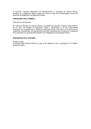 3. Asimismo, seguirán exigiéndose las especificaciones o requisitos de carácter técnico,
previstos en la legislación vigente, hasta que entren en vigor las correspondientes normas de
desarrollo del Reglamento de Seguridad Privada.

DISPOSICIÓN FINAL PRIMERA.

Disposiciones de ejecución.

Se autoriza al Ministro de Justicia e Interior y al Ministro de Industria y Energía, previo informe,
en su caso, del Ministro de Agricultura, Pesca y Alimentación y de las Comunidades
Autónomas con competencias en materia de seguridad privada, para dictar, en la esfera de sus
respectivas competencias, las disposiciones que sean necesarias para la ejecución y aplicación
de lo dispuesto en el presente Real Decreto y en el Reglamento de Seguridad Privada.


DISPOSICIÓN FINAL SEGUNDA.

Entrada en vigor.
El presente Real Decreto entrará en vigor el día siguiente al de su publicación en el Boletín
Oficial del Estado.
 