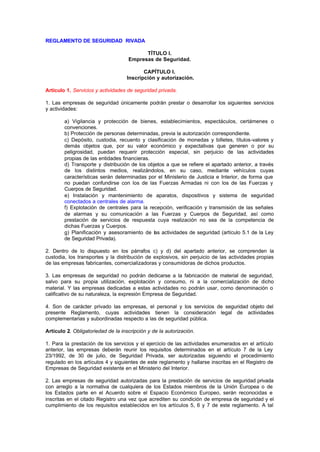 REGLAMENTO DE SEGURIDAD RIVADA

                                          TÍTULO I.
                                    Empresas de Seguridad.

                                           CAPÍTULO I.
                                    Inscripción y autorización.

Artículo 1. Servicios y actividades de seguridad privada.

1. Las empresas de seguridad únicamente podrán prestar o desarrollar los siguientes servicios
y actividades:

        a) Vigilancia y protección de bienes, establecimientos, espectáculos, certámenes o
        convenciones.
        b) Protección de personas determinadas, previa la autorización correspondiente.
        c) Depósito, custodia, recuento y clasificación de monedas y billetes, títulos-valores y
        demás objetos que, por su valor económico y expectativas que generen o por su
        peligrosidad, puedan requerir protección especial, sin perjuicio de las actividades
        propias de las entidades financieras.
        d) Transporte y distribución de los objetos a que se refiere el apartado anterior, a través
        de los distintos medios, realizándolos, en su caso, mediante vehículos cuyas
        características serán determinadas por el Ministerio de Justicia e Interior, de forma que
        no puedan confundirse con los de las Fuerzas Armadas ni con los de las Fuerzas y
        Cuerpos de Seguridad.
        e) Instalación y mantenimiento de aparatos, dispositivos y sistema de seguridad
        conectados a centrales de alarma.        .
        f) Explotación de centrales para la recepción, verificación y transmisión de las señales
        de alarmas y su comunicación a las Fuerzas y Cuerpos de Seguridad, así como
        prestación de servicios de respuesta cuya realización no sea de la competencia de
        dichas Fuerzas y Cuerpos.
        g) Planificación y asesoramiento de las actividades de seguridad (artículo 5.1 de la Ley
        de Seguridad Privada).

2. Dentro de lo dispuesto en los párrafos c) y d) del apartado anterior, se comprenden la
custodia, los transportes y la distribución de explosivos, sin perjuicio de las actividades propias
de las empresas fabricantes, comercializadoras y consumidoras de dichos productos.

3. Las empresas de seguridad no podrán dedicarse a la fabricación de material de seguridad,
salvo para su propia utilización, explotación y consumo, ni a la comercialización de dicho
material. Y las empresas dedicadas a estas actividades no podrán usar, como denominación o
calificativo de su naturaleza, la expresión Empresa de Seguridad.

4. Son de carácter privado las empresas, el personal y los servicios de seguridad objeto del
presente Reglamento, cuyas actividades tienen la consideración legal de actividades
complementarias y subordinadas respecto a las de seguridad pública.

Artículo 2. Obligatoriedad de la inscripción y de la autorización.

1. Para la prestación de los servicios y el ejercicio de las actividades enumerados en el artículo
anterior, las empresas deberán reunir los requisitos determinados en el artículo 7 de la Ley
23/1992, de 30 de julio, de Seguridad Privada, ser autorizadas siguiendo el procedimiento
regulado en los artículos 4 y siguientes de este reglamento y hallarse inscritas en el Registro de
Empresas de Seguridad existente en el Ministerio del Interior.

2. Las empresas de seguridad autorizadas para la prestación de servicios de seguridad privada
con arreglo a la normativa de cualquiera de los Estados miembros de la Unión Europea o de
los Estados parte en el Acuerdo sobre el Espacio Económico Europeo, serán reconocidas e
inscritas en el citado Registro una vez que acrediten su condición de empresa de seguridad y el
cumplimiento de los requisitos establecidos en los artículos 5, 6 y 7 de este reglamento. A tal
 