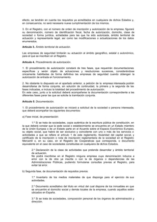 efecto, se tendrán en cuenta los requisitos ya acreditados en cualquiera de dichos Estados y,
en consecuencia, no será necesaria nueva cumplimentación de los mismos.

3. En el Registro, con el número de orden de inscripción y autorización de la empresa, figurará
su denominación, número de identificación fiscal, fecha de autorización, domicilio, clase de
sociedad o forma jurídica, actividades para las que ha sido autorizada, ámbito territorial de
actuación y representante legal, así como las modificaciones o actualizaciones de los datos
enumerados.

Artículo 3. Ámbito territorial de actuación.

Las empresas de seguridad limitarán su actuación al ámbito geográfico, estatal o autonómico,
para el que se inscriban en el Registro.

Artículo 4. Procedimiento de autorización.

1. El procedimiento de autorización constará de tres fases, que requerirán documentaciones
específicas y serán objeto de actuaciones y resoluciones sucesivas, considerándose
únicamente habilitadas de forma definitiva las empresas de seguridad cuando obtengan la
autorización de entrada en funcionamiento.

2. No obstante lo dispuesto en el apartado anterior, a petición de la empresa interesada podrán
desarrollarse de forma conjunta, sin solución de continuidad, la primera y la segunda de las
fases indicadas, e incluso la totalidad del procedimiento de autorización.
En este caso, junto a la solicitud deberá acompañarse la documentación correspondiente a las
diferentes fases parar las que se solicite la tramitación conjunta.

Artículo 5. Documentación.

1. El procedimiento de autorización se iniciará a solicitud de la sociedad o persona interesada,
que deberá acompañar los siguientes documentos:

a) Fase inicial, de presentación:

         1.º Si se trata de sociedades, copia auténtica de la escritura pública de constitución, en
la que deberá constar que la sede social o establecimiento se encuentra en un Estado miembro
de la Unión Europea o de un Estado parte en el Acuerdo sobre el Espacio Económico Europeo,
su objeto social, que habrá de ser exclusivo y coincidente con uno o más de los servicios o
actividades a que se refiere el artículo 1 de este reglamento, titularidad del capital social, y
certificado de la inscripción o nota de inscripción reglamentaria de la sociedad en el Registro
Mercantil o, en su caso, en el Registro de Cooperativas que corresponda, o documento
equivalente en el caso de sociedades constituidas en cualquiera de dichos Estados.

        2.º Declaración de la clase   de actividades que pretende desarrollar y ámbito territorial
        de actuación.
        No podrá inscribirse en el    Registro ninguna empresa cuya denominación induzca a
        error con la de otra ya       inscrita o con la de órganos o dependencias de las
        Administraciones Públicas,    pudiendo formularse consultas previas al Registro, para
        evitar tal error.

b) Segunda fase, de documentación de requisitos previos:

        1.º Inventario de los medios materiales de que disponga para el ejercicio de sus
        actividades.

        2.º Documento acreditativo del título en virtud del cual dispone de los inmuebles en que
        se encuentre el domicilio social y demás locales de la empresa, cuando aquéllos estén
        ubicados en España.

        3.º Si se trata de sociedades, composición personal de los órganos de administración y
        dirección.
 