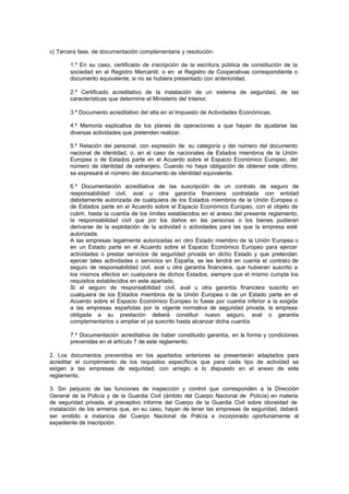 c) Tercera fase, de documentación complementaria y resolución:

       1.º En su caso, certificado de inscripción de la escritura pública de constitución de la
       sociedad en el Registro Mercantil, o en el Registro de Cooperativas correspondiente o
       documento equivalente, si no se hubiera presentado con anterioridad.

       2.º Certificado acreditativo de la instalación de un sistema de seguridad, de las
       características que determine el Ministerio del Interior.

       3.º Documento acreditativo del alta en el Impuesto de Actividades Económicas.

       4.º Memoria explicativa de los planes de operaciones a que hayan de ajustarse las
       diversas actividades que pretenden realizar.

       5.º Relación del personal, con expresión de su categoría y del número del documento
       nacional de identidad, o, en el caso de nacionales de Estados miembros de la Unión
       Europea o de Estados parte en el Acuerdo sobre el Espacio Económico Europeo, del
       número de identidad de extranjero. Cuando no haya obligación de obtener este último,
       se expresará el número del documento de identidad equivalente.

       6.º Documentación acreditativa de las suscripción de un contrato de seguro de
       responsabilidad civil, aval u otra garantía financiera contratada con entidad
       debidamente autorizada de cualquiera de los Estados miembros de la Unión Europea o
       de Estados parte en el Acuerdo sobre el Espacio Económico Europeo, con el objeto de
       cubrir, hasta la cuantía de los límites establecidos en el anexo del presente reglamento,
       la responsabilidad civil que por los daños en las personas o los bienes pudieran
       derivarse de la explotación de la actividad o actividades para las que la empresa esté
       autorizada.
       A las empresas legalmente autorizadas en otro Estado miembro de la Unión Europea o
       en un Estado parte en el Acuerdo sobre el Espacio Económico Europeo para ejercer
       actividades o prestar servicios de seguridad privada en dicho Estado y que pretendan
       ejercer tales actividades o servicios en España, se les tendrá en cuenta el contrato de
       seguro de responsabilidad civil, aval u otra garantía financiera, que hubieran suscrito a
       los mismos efectos en cualquiera de dichos Estados, siempre que el mismo cumpla los
       requisitos establecidos en este apartado.
       Si el seguro de responsabilidad civil, aval u otra garantía financiera suscrito en
       cualquiera de los Estados miembros de la Unión Europea o de un Estado parte en el
       Acuerdo sobre el Espacio Económico Europeo lo fuese por cuantía inferior a la exigida
       a las empresas españolas por la vigente normativa de seguridad privada, la empresa
       obligada a su prestación deberá constituir nuevo seguro, aval o garantía
       complementarios o ampliar el ya suscrito hasta alcanzar dicha cuantía.

       7.º Documentación acreditativa de haber constituido garantía, en la forma y condiciones
       prevenidas en el artículo 7 de este reglamento.

2. Los documentos prevenidos en los apartados anteriores se presentarán adaptados para
acreditar el cumplimiento de los requisitos específicos que para cada tipo de actividad se
exigen a las empresas de seguridad, con arreglo a lo dispuesto en el anexo de este
reglamento.

3. Sin perjuicio de las funciones de inspección y control que corresponden a la Dirección
General de la Policía y de la Guardia Civil (ámbito del Cuerpo Nacional de Policía) en materia
de seguridad privada, el preceptivo informe del Cuerpo de la Guardia Civil sobre idoneidad de
instalación de los armeros que, en su caso, hayan de tener las empresas de seguridad, deberá
ser emitido a instancia del Cuerpo Nacional de Policía e incorporado oportunamente al
expediente de inscripción.
 