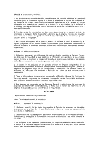 Artículo 9. Resoluciones y recursos.

1. La Administración actuante resolverá motivadamente las distintas fases del procedimiento
dentro del plazo de dos meses a partir de la fecha de entrada de la solicitud en cualquiera de
los registros del órgano administrativo competente, notificándose a la persona o entidad
interesada, con especificación, respecto a la inscripción y autorización, de la actividad o
actividades que pueden desarrollar, ámbito territorial de actuación y número de inscripción y
autorización asignado.

2. Cuando, dentro del mismo plazo de dos meses determinado en el apartado anterior, se
entendiese en cualquiera de las fases del procedimiento que la empresa no reúne los requisitos
necesarios, se resolverá denegando la solicitud, con indicación d los recursos que pueden
                                                                  e
utilizarse contra la denegación.

3. No obstante lo dispuesto en el apartado anterior, si venciese el plazo de resolución y el
órgano competente no la hubiese dictado expresamente, podrá entenderse desestimada la
solicitud, pudiendo el interesado interponer contra dicha desestimación presunta los recursos
procedentes.

Artículo 10. Coordinación registral.

1. El Registro establecido en el Ministerio de Justicia e Interior constituirá el Registro General
de Empresas de Seguridad, al cual, aparte de la información correspondiente a las empresas
que en el mismo se inscriban, se incorporará la relativa a las empresas inscritas en los registros
de las Comunidades Autónomas con competencia en la materia.

2. A efectos de lo dispuesto en el apartado anterior, los órganos competentes de las
mencionadas Comunidades Autónomas deberán remitir oportunamente al Registro General de
empresas de seguridad copia de las inscripciones y anotaciones que efectúen sobre las
empresas de seguridad que inscriban y autoricen, así como de sus modificaciones y
cancelación.

3. Toda la información y documentación incorporadas al Registro General de Empresas de
Seguridad estará a disposición de los órganos competentes de las Comunidades Autónomas
para el ejercicio de sus funciones en materia de seguridad privada.

4. Los sistemas de numeración de los Registros, General y Autonómicos, de empresas de
seguridad se determinarán coordinadamente, de forma que el número de inscripción de una
empresa de seguridad no pueda coincidir con el de ninguna otra.

                                          CAPÍTULO II.

Modificaciones de inscripción y cancelación.

SECCIÓN 1ª. Modificaciones de inscripción.

Artículo 11. Supuestos de modificación.

1. Cualquier variación de los datos incorporados al Registro de empresas de seguridad,
enumerados en el artículo 2.3 de este Reglamento, deberá ser objeto del correspondiente
expediente de modificación.

2. Las empresas de seguridad podrán solicitar las modificaciones de su inscripción referidas a
dichos datos, y en especial a la ampliación o reducción de actividades o de ámbito territorial de
actuación.

3. En cualquiera de los supuestos de modificación, los requisitos necesarios, la documentación
a aportar y la tramitación del procedimiento deberán atenerse a lo dispuesto en el capítulo
anterior y en el anexo de este Reglamento.
 