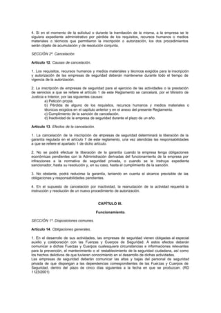 4. Si en el momento de la solicitud o durante la tramitación de la misma, a la empresa se le
siguiera expediente administrativo por pérdida de los requisitos, recursos humanos o medios
materiales o técnicos que permitieron la inscripción o autorización, los dos procedimientos
serán objeto de acumulación y de resolución conjunta.

SECCIÓN 2ª. Cancelación

Artículo 12. Causas de cancelación.

1. Los requisitos, recursos humanos y medios materiales y técnicos exigidos para la inscripción
y autorización de las empresas de seguridad deberán mantenerse durante todo el tiempo de
vigencia de la autorización.

2. La inscripción de empresas de seguridad para el ejercicio de las actividades o la prestación
de servicios a que se refiere el artículo 1 de este Reglamento se cancelará, por el Ministro de
Justicia e Interior, por las siguientes causas:
         a) Petición propia.
         b) Pérdida de alguno de los requisitos, recursos humanos y medios materiales o
         técnicos exigidos en el capítulo anterior y en el anexo del presente Reglamento.
         c) Cumplimiento de la sanción de cancelación.
         d) Inactividad de la empresa de seguridad durante el plazo de un año.

Artículo 13. Efectos de la cancelación.

1. La cancelación de la inscripción de e     mpresas de seguridad determinará la liberación de la
garantía regulada en el artículo 7 de este reglamento, una vez atendidas las responsabilidades
a que se refiere el apartado 1 de dicho artículo.

2. No se podrá efectuar la liberación de la garantía cuando la empresa tenga obligaciones
económicas pendientes con la Administración derivadas del funcionamiento de la empresa por
infracciones a la normativa de seguridad privada, o cuando se le instruya expediente
sancionador, hasta su resolución y, en su caso, hasta el cumplimiento de la sanción.

3. No obstante, podrá reducirse la garantía, teniendo en cuenta el alcance previsible de las
obligaciones y responsabilidades pendientes.

4. En el supuesto de cancelación por inactividad, la reanudación de la actividad requerirá la
instrucción y resolución de un nuevo procedimiento de autorización.


                                           CAPÍTULO III.

                                          Funcionamiento.

SECCIÓN 1ª. Disposiciones comunes.

Artículo 14. Obligaciones generales.

1. En el desarrollo de sus actividades, las empresas de seguridad vienen obligadas al especial
auxilio y colaboración con las Fuerzas y Cuerpos de Seguridad. A estos efectos deberán
comunicar a dichas Fuerzas y Cuerpos cualesquiera circunstancias e informaciones relevantes
para la prevención, el mantenimiento o el restablecimiento de la seguridad ciudadana, así como
los hechos delictivos de que tuvieren conocimiento en el desarrollo de dichas actividades.
Las empresas de seguridad deberán comunicar las altas y bajas del personal de seguridad
privada de que dispongan a las dependencias correspondientes de las Fuerzas y Cuerpos de
Seguridad, dentro del plazo de cinco días siguientes a la fecha en que se produzcan. (RD
1123/2001)
 