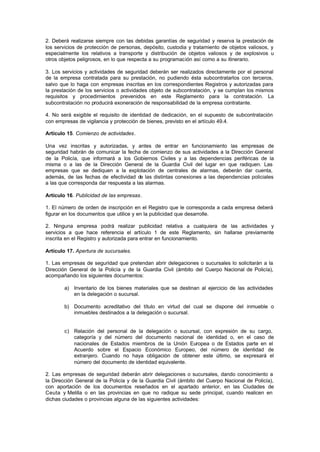 2. Deberá realizarse siempre con las debidas garantías de seguridad y reserva la prestación de
los servicios de protección de personas, depósito, custodia y tratamiento de objetos valiosos, y
especialmente los relativos a transporte y distribución de objetos valiosos y de explosivos u
otros objetos peligrosos, en lo que respecta a su programación así como a su itinerario.

3. Los servicios y actividades de seguridad deberán ser realizados directamente por el personal
de la empresa contratada para su prestación, no pudiendo ésta subcontratarlos con terceros,
salvo que lo haga con empresas inscritas en los correspondientes Registros y autorizadas para
la prestación de los servicios o actividades objeto de subcontratación, y se cumplan los mismos
requisitos y procedimientos prevenidos en este Reglamento para la contratación. La
subcontratación no producirá exoneración de responsabilidad de la empresa contratante.

4. No será exigible el requisito de identidad de dedicación, en el supuesto de subcontratación
con empresas de vigilancia y protección de bienes, previsto en el artículo 49.4.

Artículo 15. Comienzo de actividades.

Una vez inscritas y autorizadas, y antes de entrar en funcionamiento las empresas de
seguridad habrán de comunicar la fecha de comienzo de sus actividades a la Dirección General
de la Policía, que informará a los Gobiernos Civiles y a las dependencias periféricas de la
misma o a las de la Dirección General de la Guardia Civil del lugar en que radiquen. Las
empresas que se dediquen a la explotación de centrales de alarmas, deberán dar cuenta,
además, de las fechas de efectividad de las distintas conexiones a las dependencias policiales
a las que corresponda dar respuesta a las alarmas.

Artículo 16. Publicidad de las empresas.

1. El número de orden de inscripción en el Registro que le corresponda a cada empresa deberá
figurar en los documentos que utilice y en la publicidad que desarrolle.

2. Ninguna empresa podrá realizar publicidad relativa a cualquiera de las actividades y
servicios a que hace referencia el artículo 1 de este Reglamento, sin hallarse previamente
inscrita en el Registro y autorizada para entrar en funcionamiento.

Artículo 17. Apertura de sucursales.

1. Las empresas de seguridad que pretendan abrir delegaciones o sucursales lo solicitarán a la
Dirección General de la Policía y de la Guardia Civil (ámbito del Cuerpo Nacional de Policía),
acompañando los siguientes documentos:

        a) Inventario de los bienes materiales que se destinan al ejercicio de las actividades
           en la delegación o sucursal.

        b) Documento acreditativo del título en virtud del cual se dispone del inmueble o
           inmuebles destinados a la delegación o sucursal.


        c) Relación del personal de la delegación o sucursal, con expresión de su cargo,
           categoría y del número del documento nacional de identidad o, en el caso de
           nacionales de Estados miembros de la Unión Europea o de Estados parte en el
           Acuerdo sobre el Espacio Económico Europeo, del número de identidad de
           extranjero. Cuando no haya obligación de obtener este último, se expresará el
           número del documento de identidad equivalente.

2. Las empresas de seguridad deberán abrir delegaciones o sucursales, dando conocimiento a
la Dirección General de la Policía y de la Guardia Civil (ámbito del Cuerpo Nacional de Policía),
con aportación de los documentos reseñados en el apartado anterior, en las Ciudades de
Ceuta y Melilla o en las provincias en que no radique su sede principal, cuando realicen en
dichas ciudades o provincias alguna de las siguientes actividades:
 