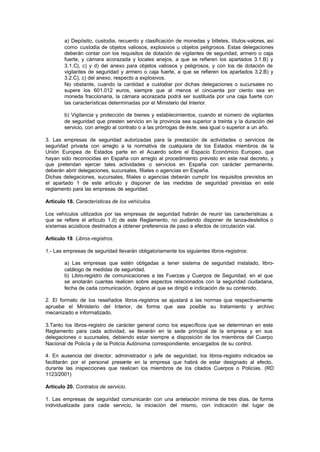 a) Depósito, custodia, recuento y clasificación de monedas y billetes, títulos-valores, así
        como custodia de objetos valiosos, explosivos u objetos peligrosos. Estas delegaciones
        deberán contar con los requisitos de dotación de vigilantes de seguridad, armero o caja
        fuerte, y cámara acorazada y locales anejos, a que se refieren los apartados 3.1.B) y
        3.1.C), c) y d) del anexo para objetos valiosos y peligrosos, y con los de dotación de
        vigilantes de seguridad y armero o caja fuerte, a que se refieren los apartados 3.2.B) y
        3.2.C), c) del anexo, respecto a explosivos.
        No obstante, cuando la cantidad a custodiar por dichas delegaciones o sucursales no
        supere los 601.012 euros, siempre que al menos el cincuenta por ciento sea en
        moneda fraccionaria, la cámara acorazada podrá ser sustituida por una caja fuerte con
        las características determinadas por el Ministerio del Interior.

        b) Vigilancia y protección de bienes y establecimientos, cuando el número de vigilantes
        de seguridad que presten servicio en la provincia sea superior a treinta y la duración del
        servicio, con arreglo al contrato o a las prórrogas de éste, sea igual o superior a un año.

3. Las empresas de seguridad autorizadas para la prestación de actividades o servicios de
seguridad privada con arreglo a la normativa de cualquiera de los Estados miembros de la
Unión Europea de Estados parte en el Acuerdo sobre el Espacio Económico Europeo, que
hayan sido reconocidas en España con arreglo al procedimiento previsto en este real decreto, y
que pretendan ejercer tales actividades o servicios en España con carácter permanente,
deberán abrir delegaciones, sucursales, filiales o agencias en España.
Dichas delegaciones, sucursales, filiales o agencias deberán cumplir los requisitos previstos en
el apartado 1 de este artículo y disponer de las medidas de seguridad previstas en este
reglamento para las empresas de seguridad.

Artículo 18. Características de los vehículos.

Los vehículos utilizados por las empresas de seguridad habrán de reunir las características a
que se refiere el artículo 1.d) de este Reglamento, no pudiendo disponer de lanza-destellos o
sistemas acústicos destinados a obtener preferencia de paso a efectos de circulación vial.

Artículo 19. Libros-registros.

1.- Las empresas de seguridad llevarán obligatoriamente los siguientes libros-registros:

        a) Las empresas que estén obligadas a tener sistema de seguridad instalado, libro-
        catálogo de medidas de seguridad.
        b) Libro-registro de comunicaciones a las Fuerzas y Cuerpos de Seguridad, en el que
        se anotarán cuantas realicen sobre aspectos relacionados con la seguridad ciudadana,
        fecha de cada comunicación, órgano al que se dirigió e indicación de su contenido.

2. El formato de los reseñados libros-registros se ajustará a las normas que respectivamente
apruebe el Ministerio del Interior, de forma que sea posible su tratamiento y archivo
mecanizado e informatizado.

3.Tanto los libros-registro de carácter general como los específicos que se determinan en este
Reglamento para cada actividad, se llevarán en la sede principal de la empresa y en sus
delegaciones o sucursales, debiendo estar siempre a disposición de los miembros del Cuerpo
Nacional de Policía y de la Policía Autónoma correspondiente, encargados de su control.

4. En ausencia del director, administrador o jefe de seguridad, los libros-registro indicados se
facilitarán por el personal presente en la empresa que habrá de estar designado al efecto,
durante las inspecciones que realicen los miembros de los citados Cuerpos o Policías. (RD
1123/2001)

Artículo 20. Contratos de servicio.

1. Las empresas de seguridad comunicarán con una antelación mínima de tres días, de forma
individualizada para cada servicio, la iniciación del mismo, con indicación del lugar de
 