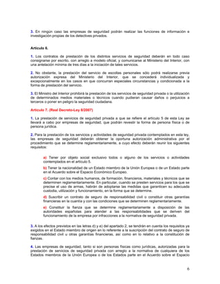 3. En ningún caso las empresas de seguridad podrán realizar las funciones de información e
investigación propias de los detectives privados.


Artículo 6.

1. Los contratos de prestación de los distintos servicios de seguridad deberán en todo caso
consignarse por escrito, con arreglo a modelo oficial, y comunicarse al Ministerio del Interior, con
una antelación mínima de tres días a la iniciación de tales servicios.

2. No obstante, la prestación del servicio de escoltas personales sólo podrá realizarse previa
autorización expresa del Ministerio del Interior, que se concederá individualizada y
excepcionalmente en los casos en que concurran especiales circunstancias y condicionada a la
forma de prestación del servicio.

3. El Ministro del Interior prohibirá la prestación de los servicios de seguridad privada o la utilización
de determinados medios materiales o técnicos cuando pudieran causar daños o perjuicios a
terceros o poner en peligro la seguridad ciudadana.

Artículo 7. (Real Decreto-Ley 8/2007)

1. La prestación de servicios de seguridad privada a que se refiere el artículo 5 de esta Ley se
llevará a cabo por empresas de seguridad, que podrán revestir la forma de persona física o de
persona jurídica.

2. Para la prestación de los servicios y actividades de seguridad privada contemplados en esta ley,
las empresas de seguridad deberán obtener la oportuna autorización administrativa por el
procedimiento que se determine reglamentariamente, a cuyo efecto deberán reunir los siguientes
requisitos:

        a) Tener por objeto social exclusivo todos o alguno de los servicios o actividades
        contemplados en el artículo 5.
        b) Tener la nacionalidad de un Estado miembro de la Unión Europea o de un Estado parte
        en el Acuerdo sobre el Espacio Económico Europeo.
        c) Contar con los medios humanos, de formación, financieros, materiales y técnicos que se
        determinen reglamentariamente. En particular, cuando se presten servicios para los que se
        precise el uso de armas, habrán de adoptarse las medidas que garanticen su adecuada
        custodia, utilización y funcionamiento, en la forma que se determine.
        d) Suscribir un contrato de seguro de responsabilidad civil o constituir otras garantías
        financieras en la cuantía y con las condiciones que se determinen reglamentariamente.
        e) Constituir la fianza que se determine reglamentariamente a disposición de las
        autoridades españolas para atender a las responsabilidades que se deriven del
        funcionamiento de la empresa por infracciones a la normativa de seguridad privada.

3. A los efectos previstos en las letras d) y e) del apartado 2, se tendrán en cuenta los requisitos ya
exigidos en el Estado miembro de origen en lo referente a la suscripción del contrato de seguro de
responsabilidad civil u otras garantías financieras, así como en lo relativo a la constitución de
fianzas.

4. Las empresas de seguridad, tanto si son personas físicas como jurídicas, autorizadas para la
prestación de servicios de seguridad privada con arreglo a la normativa de cualquiera de los
Estados miembros de la Unión Europea o de los Estados parte en el Acuerdo sobre el Espacio


                                                                                                        6
 
