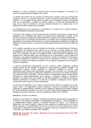 prestación, la clase de actividad, la persona física o jurídica contratante y su domicilio, así
como la duración prevista de la vigencia del contrato.

La referida comunicación de los contratos se efectuará por cualquier medio que permita dejar
constancia de ello, en la Comisaría Provincial o Local de Policía del lugar donde se celebre el
contrato, o, en los lugares en que éstas no existan, en los Cuarteles o Puestos de la Guardia
Civil, que la transmitirán o remitirán con carácter urgente a la Comisaría correspondiente al
lugar en que haya de prestarse el servicio; pudiendo efectuarse en cualquier caso en los
respectivos servicios o inspecciones de guardia.

Las modificaciones de los contratos se comunicarán en la misma forma y plazos indicados,
ante las Dependencias policiales mencionadas.

El formato de los contratos y de las comunicaciones se ajustará a las normas y modelos que se
establezcan por el Ministerio del Interior, sin perjuicio de la posibilidad de adición en los
contratos, de pactos complementarios para aspectos no regulados en el presente Reglamento.
En cualquier caso, los contratos permanecerán en las sedes de las empresas de seguridad a
disposición de los órganos de las Fuerzas y Cuerpos de Seguridad competentes en materia de
inspección y control, durante un plazo de cinco años desde la finalización del servicio objeto del
contrato.

2. En aquellos supuestos en que los contratos se concierten con Administraciones Públicas o
se encuentren en tramitación ante órganos de las mismas, no siendo posible que estén
formalizados antes del inicio del servicio, las empresas de seguridad deberán aportar, en su
caso, con la antelación indicada en el apartado anterior, copia autorizada o declaración de la
empresa de la oferta formulada, para conocimiento de las circunstancias a que se refieren las
cláusulas por los órganos encargados de la inspección y control, sin perjuicio de comunicar en
el formato establecido los datos del contrato una vez formalizado el mismo, el cual deberá
quedar en la sede de la empresa a disposición de los órganos competentes de las Fuerzas y
Cuerpos de Seguridad

3. Cuando circunstancias excepcionales de robo, incendio, daños, catástrofes, conflictos
sociales, averías de los sistemas de seguridad u otras causas de análoga gravedad o de
extraordinaria urgencia, hicieran necesaria la prestación inmediata de servicio cuya
organización previa hubiera sido objetivamente imposible, se comunicarán por el procedimiento
más rápido disponible, antes de comenzar la prestación de los servicios, los datos enumerados
en el párrafo primero del apartado 1 de este artículo a la dependencia policial correspondiente,
indicando las causas determinantes de la urgencia, y quedando obligada la empresa a
formalizar el contrato dentro de las setenta y dos horas siguientes a la iniciación del servicio,
debiendo permanecer el contrato en la sede de la empresa a disposición de los órganos
competentes de las Fuerzas y Cuerpos de Seguridad.

Los servicios de seguridad a que se refiere el párrafo anterior podrán ser prestados con armas,
dando cuenta a la dependencia policial competente, cuando los supuestos descritos se
produzcan en establecimientos obligados a tener medidas de seguridad que resulten anuladas
por las circunstancias expuestas, o por otras, con grave riesgo para la integridad de los bienes
protegidos y teniendo en cuenta la cuantía e importancia de éstos. (RD 1123/2001)

Artículo 21. Contratos con defectos.

Cuando la comunicación, el contrato o la oferta de servicios de las empresas de seguridad no
se ajusten a las exigencias prevenidas, la Subdelegación del Gobierno - que podrá delegar en
la correspondiente Jefatura Superior o Comisaría Provincial de Policía - les notificará las
deficiencias, con carácter urgente, a efectos de que puedan ser subsanadas en los cinco días
hábiles siguientes, con apercibimiento de que, de no hacerlo en el plazo indicado, los citados
documentos se archivarán sin más trámite, no pudiendo comenzar la prestación del servicio, o
continuarla si ya hubiese comenzado. (RD 1123/2001)

Artículo 22. Suspensión de servicios. (Declarado nulo por sentencia de 30 de enero 2007
del tribunal Supremo
 