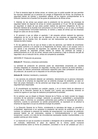 2. Para la tenencia legal de dichas armas, en número que no podrá exceder del que permitan
las licencias obtenidas por el personal con arreglo al Reglamento de Armas, las empresas de
seguridad habrán de solicitar y necesitarán obtener de los órganos correspondientes de la
Dirección General de la Guardia Civil las guías de pertenencia de dichas armas.

3. Además de las armas que posean para la prestación de los servicios, las empresas de
seguridad habrán de disponer de armas en número equivalente al 10 por 100 del de vigilantes
de seguridad, al objeto de que éstos puedan realizar los ejercicios obligatorios de tiro. La
Dirección General de la Guardia Civil comunicará a la de la Policía, y, en su caso, a la Policía
de la correspondiente Comunidad Autónoma, el número y clases de armas que las empresas
tengan en cada uno de sus locales.

4. El personal a que se refiere el apartado 1 del presente artículo realizará los ejercicios
obligatorios de tiro en la fecha que se determine por las empresas de seguridad, bajo la
supervisión de la Guardia Civil, de acuerdo con las instrucciones que imparta la Dirección
General de dicho Cuerpo.

5. En las galerías de tiro en que se lleven a cabo los ejercicios, que habrán de encontrarse
autorizadas conforme a lo previsto en el Reglamento de Armas, tanto si son propias como si
son ajenas a las empresas de seguridad, los vigilantes de seguridad, escoltas privados y
demás personal de seguridad privada habrán de realizar las prácticas de manejo y
perfeccionamiento en el uso de armas, siempre ante la presencia y bajo la dirección del jefe de
seguridad o de un instructor de tiro, ambos de competencia acreditada.

SECCIÓN 3ª. Protección de personas.

Artículo 27. Personas y empresas autorizadas.

La actividad de protección de personas podrá ser desarrollada únicamente por escoltas
privados integrados en empresas de seguridad, inscritas para el ejercicio de dicha actividad, y
que habrán de obtener previamente autorización específica para cada contratación de servicio
de protección, de acuerdo con lo dispuesto en los artículos siguientes.

Artículo 28. Solicitud, tramitación y resolución.

1. Los servicios de protección deberán ser solicitados, directamente por la persona interesada
o a través de la empresa de seguridad que se pretenda encargar de prestarlos, ya sean en
favor del propio interesado o de las personas que tenga bajo su guarda o custodia o de cuya
seguridad fuera responsable.

2. El procedimiento se tramitará con carácter urgente, y en el mismo habrá de obtenerse el
informe de la Dirección General de la Guardia Civil, cuando sea procedente, teniendo en
cuenta los lugares en que haya de realizarse principalmente la actividad.

En la solicitud, que se dirigirá al Director General de la Policía, se harán constar los riesgos
concretos de las personas a proteger, valorando su gravedad y probabilidad y acompañando
cuantos datos o informes se consideren pertinentes para justificar la necesidad del servicio.
Asimismo, cuando la autorización se solicite personalmente, se expresará en la solicitud la
empresa de seguridad a la que se pretenda encargar de prestarlo.

3. La Dirección General de la Policía, considerando la naturaleza del riesgo, su gravedad y
probabilidad, determinará si es necesaria la prestación del servicio de protección o si, por el
contrario, es suficiente la adopción de medidas de autoprotección. Los servicios de protección
personal habrán de ser autorizados, expresa e individualizadamente y con carácter
excepcional, cuando, a la vista de las circunstancias expresadas resulten imprescindibles, y no
puedan cubrirse por otros medios.

4. La resolución en que se acuerde la concesión o denegación de la autorización, que habrá de
ser motivada, determinará el plazo de vigencia de la misma, podrá incorporar
condicionamientos sobre su forma de prestación, concretará si ha de ser prestado por uno o
 