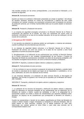 más escoltas privados con las armas correspondientes, y se comunicará al interesado y a la
empresa de seguridad.

Artículo 29. Autorización provisional.

Cuando con base en la solicitud e información presentada con arreglo al apartado 1 del artículo
28 resultara necesario, teniendo en cuenta las circunstancias y urgencia del caso, podrá
concederse con carácter inmediato una autorización provisional para la prestación de servicios
de protección personal, por el tiempo imprescindible hasta que se pueda adoptar la resolución
definitiva.

Artículo 30. Prestación y finalización del servicio.

1. La empresa de seguridad encargada comunicará a la Dirección General de la Policía la
composición del personal de la escolta, así como sus variaciones tan pronto como se
produzcan, informando en su caso de los escoltas relevados, de los que les sustituyan y de las
causas de la sustitución.

2. Derogado por RD 1123/2001

3. Los servicios de protección de personas podrán ser prorrogados, a instancia del solicitante,
cuando lo justifiquen las circunstancias que concurran.

4. La empresa de seguridad deberá comunicar a la Dirección General de la Policía la
finalización del servicio, así como sus causas, en el plazo de las cuarenta y ocho horas
siguientes al momento de producirse aquélla.

5. Simultáneamente a la notificación de las autorizaciones que conceda, la Dirección General
de la Policía comunicará a las unidades correspondientes de las Fuerzas y Cuerpos de
Seguridad del Estado las autorizaciones concedidas, los datos de las personas protegidas y de
los escoltas encargados de los servicios, así como su fecha de iniciación y finalización.

SECCIÓN 4ª. Depósito y custodia de objetos valiosos o peligrosos y explosivos.

Artículo 31. Particularidades de estos servicios.

1. En los contratos en que se concierte la prestación de servicios de depósito y custodia habrá
de constar la naturaleza de los objetos que hayan de ser depositados o custodiados y, en su
caso, clasificados, así como una valoración de los mismos.

2. Las empresas dedicadas a la prestación de estos servicios llevarán un libro-registro de
depósitos, cuyo formato se ajustará a las normas que se aprueben por el Ministerio del Interior.
(RD 1123/2001)

SECCIÓN 5ª. Transporte y distribución de objetos valiosos o peligrosos y explosivos.

Artículo 32. Vehículos.

1. La p restación de los servicios de transporte y distribución de objetos valiosos o peligrosos
habrá de efectuarse en vehículos blindados de las características que se determinen por el
Ministerio de Justicia e Interior, cuando las cantidades, el valor o la peligrosidad de lo
transportado superen los límites o reúnan las características que asimismo establezca dicho
Ministerio, sin perjuicio de las competencias que corresponden al Ministerio de Industria y
Energía.

Cuando las características o tamaño de los objetos, especificados por Orden del Ministerio de
Justicia e Interior impidan o hagan innecesario su transporte en vehículos blindados, éste se
podrá realizar en otros vehículos, contando con la debida protección en cada caso,
determinada con carácter general en dicha Orden o, para cada caso concreto, por el
correspondiente Gobierno Civil.
 