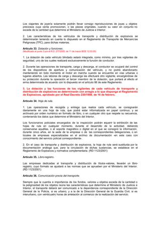 Los viajantes de joyería solamente podrán llevar consigo reproducciones de joyas u objetos
preciosos cuya venta promocionen, o las piezas originales, cuando su valor en conjunto no
exceda de la cantidad que determine el Ministerio de Justicia e Interior.

2. Las características de los vehículos de transporte y distribución de explosivos se
determinarán teniendo en cuenta lo dispuesto en el Reglamento de Transporte de Mercancías
Peligrosas (TPC), para dichas materias.

Artículo 33. Dotación y funciones.
(Modificado el punto 3 por el R.D. 277/2005, de 11 de marzo BOE 12.03.05)

1. La dotación de cada vehículo blindado estará integrada, como mínimo, por tres vigilantes de
seguridad, uno de los cuales realizará exclusivamente la función de conductor.

2. Durante las operaciones de transporte, carga y descarga, el conductor se ocupará del control
de los dispositivos de apertura y comunicación del vehículo, y no podrá abandonarlo;
manteniendo en todo momento el motor en marcha cuando se encuentre en vías urbanas o
lugares abiertos. Las labores de carga y descarga las efectuará otro vigilante, encargándose de
su protección durante la operación el tercer miembro de la dotación, que portará al efecto el
arma determinada de acuerdo con lo dispuesto en el artículo 86 de este Reglamento.

3. La dotación y las funciones de los vigilantes de cada vehículo de transporte y
distribución de explosivos se determinarán con arreglo a lo que disponga el Reglamento
de Explosivos, aprobado por el Real Decreto 230/1998, de 16 de febrero.

Artículo 34. Hoja de ruta.

1. Las operaciones de recogida y entrega que realice cada vehículo, se consignarán
diariamente en una hoja de ruta, que podrá estar informatizada en papel continuo, y se
archivará por orden numérico en formato de libro, o en cualquier otro que respete su secuencia,
conteniendo los datos que determine el Ministerio del Interior.

Los funcionarios policiales encargados de la inspección podrán r querir la exhibición de las
                                                                 e
hojas de ruta en cualquier momento, durante el desarrollo de la actividad, debiendo
conservarse aquéllas, o el soporte magnético o digital en el que se consignó la información,
durante cinco años, en la sede de la empresa o de las correspondientes delegaciones, o en
locales de empresas especializadas en el archivo de documentación -en este caso con
conocimiento del servicio policial correspondiente-.

2. En el caso de transporte y distribución de explosivos, la hoja de ruta será sustituida por la
documentación análoga que, para la circulación de dichas sustancias, se establece en el
Reglamento de Explosivos y normativa complementaria. (RD 1123/2001)

Artículo 35. Libro-registro.

Las empresas dedicadas al transporte y distribución de títulos-valores, llevarán un libro-
registro, cuyo formato se ajustará a las normas que se aprueben por el Ministerio del Interior.
(RD 1123/2001)

Artículo 36. Comunicación previa del transporte.

Siempre que la cuantía e importancia de los fondos, valores u objetos exceda de la cantidad o
la peligrosidad de los objetos reúna las características que determine el Ministerio de Justicia e
Interior, el transporte deberá ser comunicado a la dependencia correspondiente de la Dirección
General de la Policía, si es urbano, y a la de la Dirección General de la Guardia Civil, si es
interurbano, con veinticuatro horas de antelación al comienzo de la realización del servicio.
 