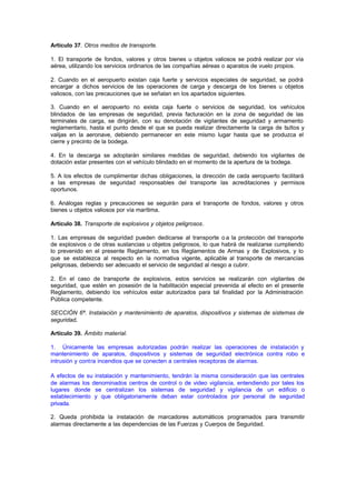 Artículo 37. Otros medios de transporte.

1. El transporte de fondos, valores y otros bienes u objetos valiosos se podrá realizar por vía
aérea, utilizando los servicios ordinarios de las compañías aéreas o aparatos de vuelo propios.

2. Cuando en el aeropuerto existan caja fuerte y servicios especiales de seguridad, se podrá
encargar a dichos servicios de las operaciones de carga y descarga de los bienes u objetos
valiosos, con las precauciones que se señalan en los apartados siguientes.

3. Cuando en el aeropuerto no exista caja fuerte o servicios de seguridad, los vehículos
blindados de las empresas de seguridad, previa facturación en la zona de seguridad de las
terminales de carga, se dirigirán, con su denotación de vigilantes de seguridad y armamento
reglamentario, hasta el punto desde el que se pueda realizar directamente la carga de bultos y
valijas en la aeronave, debiendo permanecer en este mismo lugar hasta que se produzca el
cierre y precinto de la bodega.

4. En la descarga se adoptarán similares medidas de seguridad, debiendo los vigilantes de
dotación estar presentes con el vehículo blindado en el momento de la apertura de la bodega.

5. A los efectos de cumplimentar dichas obligaciones, la dirección de cada aeropuerto facilitará
a las empresas de seguridad responsables del transporte las acreditaciones y permisos
oportunos.

6. Análogas reglas y precauciones se seguirán para el transporte de fondos, valores y otros
bienes u objetos valiosos por vía marítima.

Artículo 38. Transporte de explosivos y objetos peligrosos.

1. Las empresas de seguridad pueden dedicarse al transporte o a la protección del transporte
de explosivos o de otras sustancias u objetos peligrosos, lo que habrá de realizarse cumpliendo
lo prevenido en el presente Reglamento, en los Reglamentos de Armas y de Explosivos, y lo
que se establezca al respecto en la normativa vigente, aplicable al transporte de mercancías
peligrosas, debiendo ser adecuado el servicio de seguridad al riesgo a cubrir.

2. En el caso de transporte de explosivos, estos servicios se realizarán con vigilantes de
seguridad, que estén en posesión de la habilitación especial prevenida al efecto en el presente
Reglamento, debiendo los vehículos estar autorizados para tal finalidad por la Administración
Pública competente.

SECCIÓN 6ª. Instalación y mantenimiento de aparatos, dispositivos y sistemas de sistemas de
seguridad.

Artículo 39. Ámbito material.

1. Únicamente las empresas autorizadas podrán realizar las operaciones de instalación y
mantenimiento de aparatos, dispositivos y sistemas de seguridad electrónica contra robo e
intrusión y contra incendios que se conecten a centrales receptoras de alarmas.

A efectos de su instalación y mantenimiento, tendrán la misma consideración que las centrales
de alarmas los denominados centros de control o de video vigilancia, entendiendo por tales los
lugares donde se centralizan los sistemas de seguridad y vigilancia de un edificio o
establecimiento y que obligatoriamente deban estar controlados por personal de seguridad
privada.

2. Queda prohibida la instalación de marcadores automáticos programados para transmitir
alarmas directamente a las dependencias de las Fuerzas y Cuerpos de Seguridad.
 