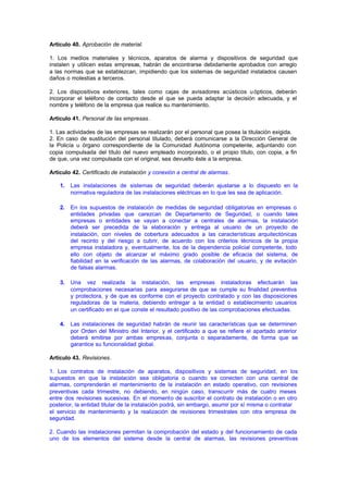 Artículo 40. Aprobación de material.

1. Los medios materiales y técnicos, aparatos de alarma y dispositivos de seguridad que
instalen y utilicen estas empresas, habrán de encontrarse debidamente aprobados con arreglo
a las normas que se establezcan, impidiendo que los sistemas de seguridad instalados causen
daños o molestias a terceros.

2. Los dispositivos exteriores, tales como cajas de avisadores acústicos u ópticos, deberán
incorporar el teléfono de contacto desde el que se pueda adaptar la decisión adecuada, y el
nombre y teléfono de la empresa que realice su mantenimiento.

Artículo 41. Personal de las empresas.

1. Las actividades de las empresas se realizarán por el personal que posea la titulación exigida.
2. En caso de sustitución del personal titulado, deberá comunicarse a la Dirección General de
la Policía u órgano correspondiente de la Comunidad Autónoma competente, adjuntando con
copia compulsada del título del nuevo empleado incorporado, o el propio título, con copia, a fin
de que, una vez compulsada con el original, sea devuelto éste a la empresa.

Artículo 42. Certificado de instalación y conexión a central de alarmas.

    1.   Las instalaciones de sistemas de seguridad deberán ajustarse a lo dispuesto en la
         normativa reguladora de las instalaciones eléctricas en lo que les sea de aplicación.

    2.   En los supuestos de instalación de medidas de seguridad obligatorias en empresas o
         entidades privadas que carezcan de Departamento de Seguridad, o cuando tales
         empresas o entidades se vayan a conectar a centrales de alarmas, la instalación
         deberá ser precedida de la elaboración y entrega al usuario de un proyecto de
         instalación, con niveles de cobertura adecuados a las características arquitectónicas
         del recinto y del riesgo a cubrir, de acuerdo con los criterios técnicos de la propia
         empresa instaladora y, eventualmente, los de la dependencia policial competente, todo
         ello con objeto de alcanzar el máximo grado posible de eficacia del sistema, de
         fiabilidad en la verificación de las alarmas, de colaboración del usuario, y de evitación
         de falsas alarmas.

    3.   Una vez realizada la instalación, las empresas instaladoras efectuarán las
         comprobaciones necesarias para asegurarse de que se cumple su finalidad preventiva
         y protectora, y de que es conforme con el proyecto contratado y con las disposiciones
         reguladoras de la materia, debiendo entregar a la entidad o establecimiento usuarios
         un certificado en el que conste el resultado positivo de las comprobaciones efectuadas.

    4.   Las instalaciones de seguridad habrán de reunir las características que se determinen
         por Orden del Ministro del Interior, y el certificado a que se refiere el apartado anterior
         deberá emitirse por ambas empresas, conjunta o separadamente, de forma que se
         garantice su funcionalidad global.

Artículo 43. Revisiones.

1. Los contratos de instalación de aparatos, dispositivos y sistemas de seguridad, en los
supuestos en que la instalación sea obligatoria o cuando se conecten con una central de
alarmas, comprenderán el mantenimiento de la instalación en estado operativo, con revisiones
preventivas cada trimestre, no debiendo, en ningún caso, transcurrir más de cuatro meses
entre dos revisiones sucesivas. En el momento de suscribir el contrato de instalación o en otro
posterior, la entidad titular de la instalación podrá, sin embargo, asumir por sí misma o contratar
el servicio de mantenimiento y la realización de revisiones trimestrales con otra empresa de
seguridad.

2. Cuando las instalaciones permitan la comprobación del estado y del funcionamiento de cada
uno de los elementos del sistema desde la central de alarmas, las revisiones preventivas
 