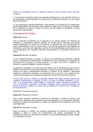tendrán una periodicidad anual, no pudiendo transcurrir más de catorce meses entre dos
sucesivas.

3. Las revisiones preventivas podrán ser realizadas directamente por las entidades titulares de
las instalaciones, cuando dispongan del personal con la cualificación requerida, y de los medios
técnicos necesarios.

4. Las empresas de seguridad dedicadas a esta actividad y las titulares de las instalaciones
llevarán libros-registros de revisiones, cuyos modelos se ajusten a las normas que se aprueben
por el Ministerio de Justicia e Interior, de forma que sea posible su tratamiento y archivo
mecanizado e informatizado.

5. Derogado por RD 1123/2001

Artículo 44. Averías.

Para el adecuado cumplimiento de lo dispuesto en el artículo anterior, las empresas de
instalación y mantenimiento deberán disponer del servicio técnico adecuado que permita
atender debidamente las averías de los sistemas de seguridad de cuyo mantenimiento se
hayan responsabilizado, incluso en días festivos, en el plazo de veinticuatro horas siguientes al
momento en que hayan sido requeridas al efecto. De las características de este servicio y de
sus modificaciones, las empresas informarán oportunamente a la Dirección General de la
Policía.

Artículo 45. Manuales del sistema.

1. Las empresas facilitarán al usuario un manual de la instalación que describirá, mediante
planos y explicaciones complementarias, la distribución de las canalizaciones, el cableado, las
conexiones de los equipos, las líneas eléctricas y de alarma, así como el detalle de los
elementos y aparatos instalados y soportes utilizados.

2. Igualmente, entregarán un manual de uso del sistema y de su mantenimiento, que incluirá el
detalle de la función que cumple cada dispositivo y la forma de usarlos separadamente o en su
conjunto, así como el mantenimiento preventivo y correctivo de los aparatos o dispositivos
mecánicos o electrónicos instalados, con evaluación de su vida útil, y una relación de las
averías más frecuentes y de los ajustes necesarios para el buen funcionamiento del sistema.

3. En el caso de que un sistema de seguridad instalado sufra alguna variación posterior que
modifique sustancialmente el originario, en todo o en parte, la empresa instaladora o, en su
caso, la de mantenimiento, vendrá obligada a confeccionar nuevos manuales de instalación,
uso y mantenimiento. Asimismo, la empresa instaladora deberá comunicarlo también a la
central de alarmas y certificar, en la forma que se establece en el artículo 42, el resultado de
las comprobaciones.

SECCIÓN 7ª. Centrales de alarmas.

Artículo 46. Requisitos de conexión.

Para conectar aparatos, dispositivos o sistemas de seguridad a centrales de alarmas será
preciso que la realización de la instalación haya sido efectuada por una empresa de seguridad
inscrita en el registro correspondiente y se ajuste a lo dispuesto en los artículos 40, 42 y 43 de
este Reglamento.

Artículo 47. Información al usuario.

Antes de efectuar la conexión, las empresas explotadoras de centrales de alarmas están
obligadas a instruir al usuario del funcionamiento del servicio, informándole de las
características técnicas y funcionales del sistema y de las responsabilidades que lleva consigo
su incorporación al mismo.
 