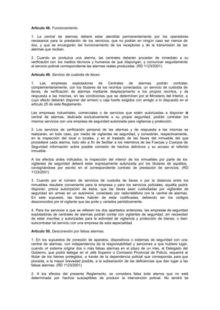 Artículo 48. Funcionamiento.

1. La central de alarmas deberá estar atendida permanentemente por los operadores
necesarios para la prestación de los servicios, que no podrán en ningún caso ser menos de
dos, y que se encargarán del funcionamiento de los receptores y de la transmisión de las
alarmas que reciban.

2. Cuando se produzca una alarma, las centrales deberán proceder de inmediato a su
verificación con los medios técnicos y humanos de que dispongan, y comunicar seguidamente
al servicio policial correspondiente las alarmas reales producidas. (RD 1123/2001)

Artículo 49. Servicio de custodia de llaves.

1.    Las    empresas    explotadoras   de    Centrales    de   alarmas     podrán    contratar,
complementariamente, con los titulares de los recintos conectados, un servicio de custodia de
llaves, de verificación de alarmas mediante desplazamiento a los propios recintos, y de
respuesta a las mismas, en las condiciones que se determinen por el Ministerio del Interior, a
cuyo efecto deberán disponer del armero o caja fuerte exigidos con arreglo a lo dispuesto en el
artículo 25 de este Reglamento.

Las empresas industriales, comerciales o de servicios que estén autorizadas a disponer d
                                                                                       e
central de alarmas, dedicada exclusivamente a su propia seguridad, podrán contratar los
mismos servicios con una empresa de seguridad autorizada para vigilancia y protección.

2. Los servicios de verificación personal de las alarmas y de respuesta a las mismas se
realizarán, en todo caso, por medio de vigilantes de seguridad, y consistirán, respectivamente,
en la inspección del local o locales, y en el traslado de las llaves del inmueble del que
procediere cada alarma, todo ello a fin de facilitar a los miembros de las Fuerzas y Cuerpos de
Seguridad información sobre posible comisión de hechos delictivos y su acceso al referido
inmueble.

A los efectos antes indicados, la inspección del interior de los inmuebles por parte de los
vigilantes de seguridad deberá estar expresamente autorizada por los titulares de aquéllos,
consignándose por escrito en el correspondiente contrato de prestación de servicios. (RD
1123/2001)

3. Cuando por el número de servicios de custodia de llaves o por la distancia entre los
inmuebles resultare conveniente para la empresa y para los servicios policiales, aquélla podrá
disponer, previa autorización de éstos, que las llaves sean custodiadas por vigilantes de
seguridad sin armas en un automóvil, conectado por radio-teléfono con la central de alarmas.
En este supuesto, las llaves habrán de estar codificadas, debiendo ser los códigos
desconocidos por el vigilante que las porte y variados periódicamente.

4. Para los servicios a que se refieren los dos apartados anteriores, las empresas de seguridad
explotadoras de centrales de alarmas podrán contar con vigilantes de seguridad, sin necesidad
de estar inscritas y autorizadas para la actividad de vigilancia y protección de bienes, o bien
subcontratar tal servicio con una empresa de esta especialidad.

Artículo 50. Desconexión por falsas alarmas.

1. En los supuestos de conexión de aparatos, dispositivos o sistemas de seguridad con una
central de alarmas, con independencia de la responsabilidad y sanciones a que hubiere lugar,
cuando el sistema origine dos o más falsas alarmas en el plazo de un mes, el Delegado del
Gobierno, que podrá delegar en el Jefe Superior o Comisario Provincial de Policía, requerirá al
titular de los bienes protegidos, a través de la dependencia policial que corresponda, para que
proceda, a la mayor brevedad posible, a la subsanación de las deficiencias que dan lugar a las
falsas alarmas. (RD 1123/2001)

2. A los efectos del presente Reglamento, se considera falsa toda alarma que no esté
determinada por hechos susceptibles de producir la intervención policial. No tendrá tal
 