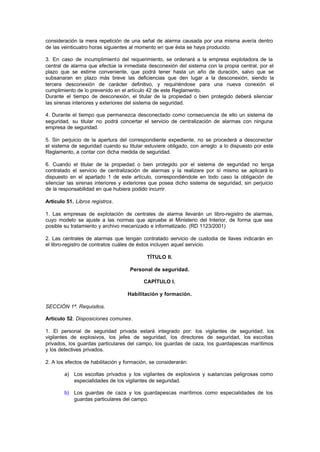 consideración la mera repetición de una señal de alarma causada por una misma avería dentro
de las veinticuatro horas siguientes al momento en que ésta se haya producido.

3. En caso de incumplimiento del requerimiento, se ordenará a la empresa explotadora de la
central de alarma que efectúe la inmediata desconexión del sistema con la propia central, por el
plazo que se estime conveniente, que podrá tener hasta un año de duración, salvo que se
subsanaran en plazo más breve las deficiencias que den lugar a la desconexión, siendo la
tercera desconexión de carácter definitivo, y requiriéndose para una nueva conexión el
cumplimiento de lo prevenido en el artículo 42 de este Reglamento.
Durante el tiempo de desconexión, el titular de la propiedad o bien protegido deberá silenciar
las sirenas interiores y exteriores del sistema de seguridad.

4. Durante el tiempo que permanezca desconectado como consecuencia de ello un sistema de
seguridad, su titular no podrá concertar el servicio de centralización de alarmas con ninguna
empresa de seguridad.

5. Sin perjuicio de la apertura del correspondiente expediente, no se procederá a desconectar
el sistema de seguridad cuando su titular estuviere obligado, con arreglo a lo dispuesto por este
Reglamento, a contar con dicha medida de seguridad.

6. Cuando el titular de la propiedad o bien protegido por el sistema de seguridad no tenga
contratado el servicio de centralización de alarmas y la realizare por sí mismo se aplicará lo
dispuesto en el apartado 1 de este artículo, correspondiéndole en todo caso la obligación de
silenciar las sirenas interiores y exteriores que posea dicho sistema de seguridad, sin perjuicio
de la responsabilidad en que hubiera podido incurrir.

Artículo 51. Libros registros.

1. Las empresas de explotación de centrales de alarma llevarán un libro-registro de alarmas,
cuyo modelo se ajuste a las normas que apruebe el Ministerio del Interior, de forma que sea
posible su tratamiento y archivo mecanizado e informatizado. (RD 1123/2001)

2. Las centrales de alarmas que tengan contratado servicio de custodia de llaves indicarán en
el libro-registro de contratos cuáles de éstos incluyen aquel servicio.

                                            TÍTULO II.

                                    Personal de seguridad.

                                          CAPÍTULO I.

                                   Habilitación y formación.

SECCIÓN 1ª. Requisitos.

Artículo 52. Disposiciones comunes.

1. El personal de seguridad privada estará integrado por: los vigilantes de seguridad, los
vigilantes de explosivos, los jefes de seguridad, los directores de seguridad, los escoltas
privados, los guardas particulares del campo, los guardas de caza, los guardapescas marítimos
y los detectives privados.

2. A los efectos de habilitación y formación, se considerarán:

        a) Los escoltas privados y los vigilantes de explosivos y sustancias peligrosas como
           especialidades de los vigilantes de seguridad.

        b) Los guardas de caza y los guardapescas marítimos como especialidades de los
           guardas particulares del campo.
 