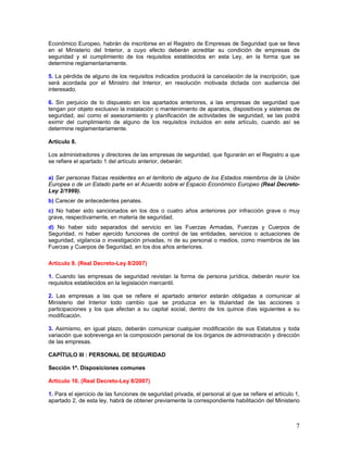 Económico Europeo, habrán de inscribirse en el Registro de Empresas de Seguridad que se lleva
en el Ministerio del Interior, a cuyo efecto deberán acreditar su condición de empresas de
seguridad y el cumplimiento de los requisitos establecidos en esta Ley, en la forma que se
determine reglamentariamente.

5. La pérdida de alguno de los requisitos indicados producirá la cancelación de la inscripción, que
será acordada por el Ministro del Interior, en resolución motivada dictada con audiencia del
interesado.

6. Sin perjuicio de lo dispuesto en los apartados anteriores, a las empresas de seguridad que
tengan por objeto exclusivo la instalación o mantenimiento de aparatos, dispositivos y sistemas de
seguridad, así como el asesoramiento y planificación de actividades de seguridad, se las podrá
eximir del cumplimiento de alguno de los requisitos incluidos en este artículo, cuando así se
determine reglamentariamente.

Artículo 8.

Los administradores y directores de las empresas de seguridad, que figurarán en el Registro a que
se refiere el apartado 1 del artículo anterior, deberán:

a) Ser personas físicas residentes en el territorio de alguno de los Estados miembros de la Unión
Europea o de un Estado parte en el Acuerdo sobre el Espacio Económico Europeo (Real Decreto-
Ley 2/1999).
b) Carecer de antecedentes penales.
c) No haber sido sancionados en los dos o cuatro años anteriores por infracción grave o muy
grave, respectivamente, en materia de seguridad.
d) No haber sido separados del servicio en las Fuerzas Armadas, Fuerzas y Cuerpos de
Seguridad, ni haber ejercido funciones de control de las entidades, servicios o actuaciones de
seguridad, vigilancia o investigación privadas, ni de su personal o medios, como miembros de las
Fuerzas y Cuerpos de Seguridad, en los dos años anteriores.

Artículo 9. (Real Decreto-Ley 8/2007)

1. Cuando las empresas de seguridad revistan la forma de persona jurídica, deberán reunir los
requisitos establecidos en la legislación mercantil.

2. Las empresas a las que se refiere el apartado anterior estarán obligadas a comunicar al
Ministerio del Interior todo cambio que se produzca en la titularidad de las acciones o
participaciones y los que afectan a su capital social, dentro de los quince días siguientes a su
modificación.

3. Asimismo, en igual plazo, deberán comunicar cualquier modificación de sus Estatutos y toda
variación que sobrevenga en la composición personal de los órganos de administración y dirección
de las empresas.

CAPÍTULO III : PERSONAL DE SEGURIDAD

Sección 1ª. Disposiciones comunes

Artículo 10. (Real Decreto-Ley 8/2007)

1. Para el ejercicio de las funciones de seguridad privada, el personal al que se refiere el artículo 1,
apartado 2, de esta ley, habrá de obtener previamente la correspondiente habilitación del Ministerio



                                                                                                      7
 