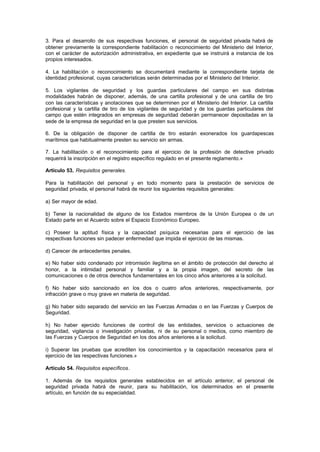 3. Para el desarrollo de sus respectivas funciones, el personal de seguridad privada habrá de
obtener previamente la correspondiente habilitación o reconocimiento del Ministerio del Interior,
con el carácter de autorización administrativa, en expediente que se instruirá a instancia de los
propios interesados.

4. La habilitación o reconocimiento se documentará mediante la correspondiente tarjeta de
identidad profesional, cuyas características serán determinadas por el Ministerio del Interior.

5. Los vigilantes de seguridad y los guardas particulares del campo en sus distintas
modalidades habrán de disponer, además, de una cartilla profesional y de una cartilla de tiro
con las características y anotaciones que se determinen por el Ministerio del Interior. La cartilla
profesional y la cartilla de tiro de los vigilantes de seguridad y de los guardas particulares del
campo que estén integrados en empresas de seguridad deberán permanecer depositadas en la
sede de la empresa de seguridad en la que presten sus servicios.

6. De la obligación de disponer de cartilla de tiro estarán exonerados los guardapescas
marítimos que habitualmente presten su servicio sin armas.

7. La habilitación o el reconocimiento para el ejercicio de la profesión de detective privado
requerirá la inscripción en el registro específico regulado en el presente reglamento.»

Artículo 53. Requisitos generales.

Para la habilitación del personal y en todo momento para la prestación de servicios de
seguridad privada, el personal habrá de reunir los siguientes requisitos generales:

a) Ser mayor de edad.

b) Tener la nacionalidad de alguno de los Estados miembros de la Unión Europea o de un
Estado parte en el Acuerdo sobre el Espacio Económico Europeo.

c) Poseer la aptitud física y la capacidad psíquica necesarias para el ejercicio de las
respectivas funciones sin padecer enfermedad que impida el ejercicio de las mismas.

d) Carecer de antecedentes penales.

e) No haber sido condenado por intromisión ilegítima en el ámbito de protección del derecho al
honor, a la intimidad personal y familiar y a la propia imagen, del secreto de las
comunicaciones o de otros derechos fundamentales en los cinco años anteriores a la solicitud.

f) No haber sido sancionado en los dos o cuatro años anteriores, respectivamente, por
infracción grave o muy grave en materia de seguridad.

g) No haber sido separado del servicio en las Fuerzas Armadas o en las Fuerzas y Cuerpos de
Seguridad.

h) No haber ejercido funciones de control de las entidades, servicios o actuaciones de
seguridad, vigilancia o investigación privadas, ni de su personal o medios, como miembro de
las Fuerzas y Cuerpos de Seguridad en los dos años anteriores a la solicitud.

i) Superar las pruebas que acrediten los conocimientos y la capacitación necesarios para el
ejercicio de las respectivas funciones.»

Artículo 54. Requisitos específicos.

1. Además de los requisitos generales establecidos en el artículo anterior, el personal de
seguridad privada habrá de reunir, para su habilitación, los determinados en el presente
artículo, en función de su especialidad.
 