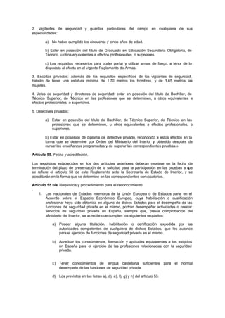 2. Vigilantes de seguridad y guardas particulares del campo en cualquiera de sus
especialidades:

        a) No haber cumplido los cincuenta y cinco años de edad.

        b) Estar en posesión del título de Graduado en Educación Secundaria Obligatoria, de
        Técnico, u otros equivalentes a efectos profesionales, o superiores.

        c) Los requisitos necesarios para poder portar y utilizar armas de fuego, a tenor de lo
        dispuesto al efecto en el vigente Reglamento de Armas.

3. Escoltas privados: además de los requisitos específicos de los vigilantes de seguridad,
habrán de tener una estatura mínima de 1.70 metros los hombres, y de 1.65 metros las
mujeres.

4. Jefes de seguridad y directores de seguridad: estar en posesión del título de Bachiller, de
Técnico Superior, de Técnico en las profesiones que se determinen, u otros equivalentes a
efectos profesionales, o superiores.

5. Detectives privados:

        a) Estar en posesión del título de Bachiller, de Técnico Superior, de Técnico en las
           profesiones que se determinen, u otros equivalentes a efectos profesionales, o
           superiores.

        b) Estar en posesión de diploma de detective privado, reconocido a estos efectos en la
        forma que se determine por Orden del Ministerio del Interior y obtenido después de
        cursar las enseñanzas programadas y de superar las correspondientes pruebas.»

Artículo 55. Fecha y acreditación.

Los requisitos establecidos en los dos artículos anteriores deberán reunirse en la fecha de
terminación del plazo de presentación de la solicitud para la participación en las pruebas a que
se refiere el artículo 58 de este Reglamento ante la Secretaría de Estado de Interior, y se
acreditarán en la forma que se determine en las correspondientes convocatorias.

Artículo 55 bis. Requisitos y procedimiento para el reconocimiento
.
    1. Los nacionales de Estados miembros de la Unión Europea o de Estados parte en el
        Acuerdo sobre el Espacio Económico Europeo, cuya habilitación o cualificación
        profesional haya sido obtenida en alguno de dichos Estados para el desempeño de las
        funciones de seguridad p    rivada en el mismo, podrán desempeñar actividades o prestar
        servicios de seguridad privada en España, siempre que, previa comprobación del
        Ministerio del Interior, se acredite que cumplen los siguientes requisitos:

            a) Poseer alguna titulación, habilitación o certificación expedida por las
               autoridades competentes de cualquiera de dichos Estados, que les autorice
               para el ejercicio de funciones de seguridad privada en el mismo.

            b) Acreditar los conocimientos, formación y aptitudes equivalentes a los exigidos
               en España para el ejercicio de las profesiones relacionadas con la seguridad
               privada.


            c) Tener conocimientos de lengua castellana suficientes                   para   el   normal
               desempeño de las funciones de seguridad privada.

            d) Los previstos en las letras a), d), e), f), g) y h) del artículo 53.
 