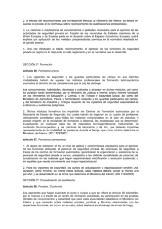 2. A efectos del reconocimiento que corresponde efectuar al Ministerio del Interior, se tendrá en
cuenta lo previsto en la normativa sobre reconocimiento de cualificaciones profesionales.

3. La carencia o insuficiencia de conocimientos o aptitudes necesarios para el ejercicio de las
actividades de seguridad privada en España de los nacionales de Estados miembros de la
Unión Europea o de Estados parte en el Acuerdo sobre el Espacio Económico Europeo, podrá
suplirse por aplicación de las medidas compensatorias previstas en la normativa reseñada en
el párrafo anterior.

4. Una vez efectuado el citado reconocimiento, el ejercicio de las funciones de seguridad
privada se regirá por lo dispuesto en este reglamento y en la normativa que lo desarrolla.



SECCIÓN 2ª. Formación

Artículo 56. Formación previa.

1. Los vigilantes de seguridad y los guardas particulares del campo en sus distintas
modalidades habrán de superar los módulos profesionales de formación teórico-práctica
asociados al dominio de las competencias que la Ley les atribuye.

Los conocimientos, habilidades, destrezas y actitudes a alcanzar en dichos módulos, así como
su duración serán determinados por el Ministerio de Justicia e Interior, previo informe favorable
de los Ministerios de Educación y Ciencia, y de Trabajo y Seguridad Social, así como del
Ministerio de Agricultura, Pesca y Alimentación respecto a los guardas particulares del campo,
y del Ministerio de Industria y Energía respecto de los vigilantes de seguridad especialidad de
explosivos y sustancias peligrosas.

2. Dichos módulos formativos los impartirán los Centros de Formación autorizados por la
Secretaría de Estado de Seguridad, los cuales habrán de disponer de un cuadro de profesores
debidamente acreditados para todas las materias comprendidas en el plan de estudios, y
podrán impartir, en la modalidad de formación a distancia, las enseñanzas que se determinen,
exceptuando en cualquier caso las de naturaleza técnico-profesional, instrumental, de
contenido técnico-operativo y las prácticas de laboratorio y de tiro, que deberán impartirse
necesariamente en la modalidad de presencia durante el tiempo que como mínimo determine el
Ministerio del Interior. (RD 1123/2001)

Artículo 57. Formación permanente.

1. Al objeto de mantener al día el nivel de aptitud y conocimientos necesarios para el ejercicio
de las funciones atribuidas al personal de seguridad privada, las empresas de seguridad, a
través de los centros de formación autorizados, garantizarán la organización y asistencia de su
personal de seguridad privada a cursos, adaptados a las distintas modalidades de personal, de
actualización en las materias que hayan experimentado modificación o evolución sustancial, o
en aquéllas que resulte conveniente una mayor especialización

2. Para los vigilantes de seguridad, los cursos de actualización o especialización tendrán una
duración, como mínimo, de veinte horas lectivas; cada vigilante deberá cursar al menos uno
por año; y se desarrollarán en la forma que determine el Ministerio del Interior. (RD 1123/2001)

SECCIÓN 3ª. Procedimiento de habilitación.

Artículo 58. Pruebas. Contenido.

Los aspirantes que hayan superado el curso o cursos a que se refiere el artículo 56 solicitarán,
por sí mismos o a través de un centro de formación autorizado, su participación en las pruebas
oficiales de conocimientos y capacidad que para cada especialidad establezca el Ministerio del
Interior y que versarán sobre materias sociales, jurídicas y técnicas relacionadas con las
respectivas funciones, así como, en su caso, sobre destreza en el manejo de armas de fuego.
 