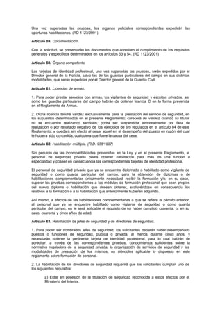 Una vez superadas las pruebas, los órganos policiales correspondientes expedirán las
oportunas habilitaciones. (RD 1123/2001)

Artículo 59. Documentación.

Con la solicitud, se presentarán los documentos que acrediten el cumplimiento de los requisitos
generales y específicos determinados en los artículos 53 y 54. (RD 1123/2001)

Artículo 60. Órgano competente.

Las tarjetas de identidad profesional, una vez superadas las pruebas, serán expedidas por el
Director general de la Policía, salvo las de los guardas particulares del campo en sus distintas
modalidades, que serán expedidas por el Director general de la Guardia Civil.

Artículo 61. Licencias de armas.

1. Para poder prestar servicios con armas, los vigilantes de seguridad y escoltas privados, así
como los guardas particulares del campo habrán de obtener licencia C en la forma prevenida
en el Reglamento de Armas.

2. Dicha licencia tendrá validez exclusivamente para la prestación del servicio de seguridad, en
los supuestos determinados en el presente Reglamento; carecerá de validez cuando su titular
no se encuentre realizando servicios; podrá ser suspendida temporalmente por falta de
realización o por resultado negativo de los ejercicios de tiro regulados en el artículo 84 de este
Reglamento; y quedará sin efecto al cesar aquél en el desempeño del puesto en razón del cual
le hubiera sido concedida, cualquiera que fuere la causa del cese.

Artículo 62. Habilitación múltiple. (R.D. 938/1997)

Sin perjuicio de las incompatibilidades prevenidas en la Ley y en el presente Reglamento, el
personal de seguridad privada podrá obtener habilitación para más de una función o
especialidad y poseer en consecuencia las correspondientes tarjetas de identidad profesional.

El personal de seguridad privada que ya se encuentre diplomado o habilitado como vigilante de
seguridad o como guarda particular del campo, para la obtención de diplomas o de
habilitaciones complementarias únicamente necesitará recibir la formación y/o, en su caso,
superar las pruebas correspondientes a los módulos de formación profesional que sean propios
del nuevo diploma o habilitación que deseen obtener, excluyéndose en consecuencia los
relativos a la formación o a la habilitación que anteriormente hubieran adquirido.

Así mismo, a efectos de las habilitaciones complementarias a que se refiere el párrafo anterior,
al personal que ya se encuentre habilitado como vigilante de seguridad o como guarda
particular del campo, no le será aplicable el requisito de no haber cumplido cuarenta, o, en su
caso, cuarenta y cinco años de edad.

Artículo 63. Habilitación de jefes de seguridad y de directores de seguridad.

1. Para poder ser nombrados jefes de seguridad, los solicitantes deberán haber desempeñado
puestos o funciones de seguridad, pública o privada, al menos durante cinco años, y
necesitarán obtener la pertinente tarjeta de identidad profesional, para lo cual habrán de
acreditar, a través de las correspondientes pruebas, conocimientos suficientes sobre la
normativa reguladora de la seguridad privada, la organización de servicios de seguridad y las
modalidades de prestación de los mismos, no siéndoles aplicable lo dispuesto en este
reglamento sobre formación de personal.

2. La habilitación de los directores de seguridad requerirá que los solicitantes cumplan uno de
los siguientes requisitos:

        a) Estar en posesión de la titulación de seguridad reconocida a estos efectos por el
        Ministerio del Interior.
 