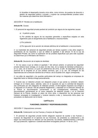 b) Acreditar el desempeño durante cinco años, como mínimo, de puestos de dirección o
        gestión de seguridad pública o privada, y superar las correspondientes pruebas sobre
        las materias que determine dicho Ministerio.»


SECCIÓN 4ª. Pérdida de la habilitación.

Artículo 64. Causas.

1. El personal de seguridad privada perderá tal condición por alguna de las siguientes causas:

        a) A petición propia.

        b) Por pérdida de alguno de los requisitos generales o específicos exigidos en este
        reglamento para el otorgamiento de la habilitación o reconocimiento.

        c) Por jubilación.

        d) Por ejecución de la sanción de retirada definitiva de la habilitación o reconocimiento.

2. La inactividad del personal de seguridad privada por tiempo superior a dos años exigirá la
acreditación de los requisitos a que se refiere el apartado 3 del artículo 10 de la Ley de
Seguridad Privada, así como la superación de las pruebas específicas que para este supuesto
se determinen por el Ministerio del Interior.»


Artículo 65. Devolución de la tarjeta de identidad.

1. En los casos a que se refiere el apartado 1 del artículo anterior, el personal de seguridad
privada deberá hacer entrega, en el plazo de diez días, de su tarjeta de identidad profesional y,
en su caso, de la licencia y la guía de pertenencia del arma, al jefe de seguridad o al jefe de
personal de la empresa en la que presten servicios, que, a su vez, las entregará en las
dependencias de la Dirección General de la Policía o de la Guardia Civil, según corresponda.

2. Los jefes de seguridad y los guardas particulares del campo no integrados en empresas de
seguridad harán la referida entrega personalmente.

3. Cuando sea un detective privado con despacho propio el que pierda su condición, deberá
entregar en el mismo plazo, además, salvo en el supuesto de que la actividad del despacho
sea continuada por otro despacho de detective privado, el libro-registro necesario con arreglo a
lo dispuesto en el artículo 108 del presente Reglamento, y depositar en la Dirección General de
la Policía la documentación concerniente a las investigaciones realizadas. Dicha
documentación permanecerá en el nuevo despacho de detective privado o en la Dirección
General de la Policía, durante un plazo de cinco años, a disposición de las personas que
hubieran encargado la investigación y tuvieran derecho a ella; y, transcurrido dicho plazo, se
procederá a la destrucción de la misma.

                                           CAPÍTULO II.

                       FUNCIONES, DEBERES Y RESPONSABILIDADES.

SECCIÓN 1ª. Disposiciones comunes.

Artículo 66. Colaboración con las Fuerzas y Cuerpos de Seguridad.

1. El personal de seguridad privada tendrá obligación especial de auxiliar a las Fuerzas y
Cuerpos de Seguridad en el ejercicio de sus funciones, de prestarles su colaboración y de
seguir sus instrucciones en relación con las personas, los bienes, establecimientos o vehículos
de cuya protección, vigilancia o custodia estuvieren encargados (artículo 1.4 de la L.S.P.).
 