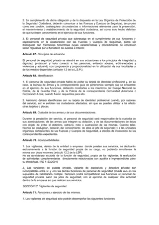 2. En cumplimiento de dicha obligación y de lo dispuesto en la Ley Orgánica de Protección de
la Seguridad Ciudadana, deberán comunicar a las Fuerzas y Cuerpos de Seguridad, tan pronto
como sea posible, cualesquiera circunstancias o informaciones relevantes para la prevención,
el mantenimiento o restablecimiento de la seguridad ciudadana, así como todo hecho delictivo
de que tuviesen conocimiento en el ejercicio de sus funciones.

3. El personal de seguridad privada que sobresalga en el cumplimiento de sus funciones y
especialmente en la colaboración con las Fuerzas y Cuerpos de Seguridad, podrá ser
distinguido con menciones honoríficas cuyas características y procedimiento de concesión
serán regulados por el Ministerio de Justicia e Interior.

Artículo 67. Principios de actuación.

El personal de seguridad privada se atendrá en sus actuaciones a los principios de integridad y
dignidad; protección y trato correcto a las personas, evitando abusos, arbitrariedades y
violencias y actuando con congruencia y proporcionalidad en la utilización de sus facultades y
de los medios disponibles (artículo 1.3 de la L.S.P.).

Artículo 68. Identificación.

1. El personal de seguridad privada habrá de portar su tarjeta de identidad profesional y, en su
caso, la licencia de armas y la correspondiente guía de pertenencia siempre que se encuentre
en el ejercicio de sus funciones, debiendo mostrarlas a los miembros del Cuerpo Nacional de
Policía, de la Guardia Civil, y de la Policía de la correspondiente Comunidad Autónoma o
Corporación Local, cuando fueren requeridos para ello.

2. Asimismo deberá identificarse con su tarjeta de identidad profesional cuando, por razones
del servicio, así lo soliciten los ciudadanos afectados, sin que se puedan utilizar a tal efecto
otras tarjetas o placas.

Artículo 69. Custodia de las armas y de sus documentaciones.

Durante la prestación del servicio, el personal de seguridad será responsable de la custodia de
sus acreditaciones, de las armas que integren su dotación, y de las documentaciones de éstas
con objeto de evitar el deterioro, extravío, robo o sustracción de las mismas. Cuando tales
hechos se produjeran, deberán dar conocimiento de ellos al jefe de seguridad y a las unidades
orgánicas competentes de las Fuerzas y Cuerpos de Seguridad, a efectos de instrucción de los
correspondientes expedientes.

Artículo 70. Incompatibilidades.

1. Los vigilantes, dentro de la entidad o empresa donde presten sus servicios, se dedicarán
exclusivamente a la función de seguridad propia de su cargo, no pudiendo simultanear la
misma con otras misiones (artículo 12.2 de la LSP).
No se considerará excluida de la función de seguridad, propia de los vigilantes, la realización
de actividades complementarias directamente relacionadas con aquélla e imprescindibles para
su efectividad. (RD 1123/2001)

2. Las funciones de escolta privado, vigilante de explosivos y detective privado son
incompatibles entre sí y con las demás funciones de personal de seguridad privada aun en los
supuestos de habilitación múltiple. Tampoco podrá compatibilizar sus funciones el personal de
seguridad privada, salvo los jefes de seguridad, con el ejercicio de cualquier otra actividad
dentro de la empresa en que realicen sus servicios.

SECCIÓN 2ª. Vigilantes de seguridad.

Artículo 71. Funciones y ejercicio de las mismas.

1. Los vigilantes de seguridad sólo podrán desempeñar las siguientes funciones:
 