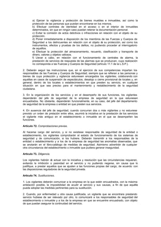 a) Ejercer la vigilancia y protección de bienes muebles e inmuebles, así como la
        protección de las personas que puedan encontrarse en los mismos.
        b) Efectuar controles de identidad en el acceso o en el interior de inmuebles
        determinados, sin que en ningún caso puedan retener la documentación personal.
        c) Evitar la comisión de actos delictivos o infracciones en relación con el objeto de su
        protección.
        d) Poner inmediatamente a disposición de los miembros de las Fuerzas y Cuerpos de
        Seguridad a los delincuentes en relación con el objeto d su protección, así como los
                                                                   e
        instrumentos, efectos y pruebas de los delitos, no pudiendo proceder al interrogatorio
        de aquéllos.
        e) Efectuar la protección del almacenamiento, recuento, clasificación y transporte de
        dinero, valores y objetos valiosos.
        f) Llevar a cabo, en relación con el funcionamiento de centrales de alarma, la
        prestación de servicios de respuesta de las alarmas que se produzcan, cuya realización
        no corresponda a las Fuerzas y Cuerpos de Seguridad (artículo 11.1 de la L.S.P.).

2. Deberán seguir las instrucciones que, en el ejercicio de sus competencias impartan los
responsables de las Fuerzas y Cuerpos de Seguridad, siempre que se refieran a las personas y
bienes de cuya protección y vigilancia estuviesen encargados los vigilantes; colaborando con
aquéllas en casos de suspensión de espectáculos, desalojo o cierre provisional de locales y, en
general, dentro de los locales o establecimientos en que presten su servicio, en cualquier
situación en que sea preciso para el mantenimiento y restablecimiento de la seguridad
ciudadana.

3. En la organización de los servicios y en el desempeño de sus funciones, los vigilantes
dependerán del jefe de seguridad de la empresa de seguridad en la que estuviesen
encuadrados. No obstante, dependerán funcionalmente, en su caso, del jefe del departamento
de seguridad de la empresa o entidad en que presten sus servicios.

4. En ausencia del jefe de seguridad, cuando concurran dos o más vigilantes y no estuviese
previsto un orden de prelación entre ellos, asumirá la iniciativa en la prestación de los servicios
el vigilante más antiguo en el establecimiento o inmueble en el que se desempeñen las
funciones.

Artículo 72. Comprobaciones previas.

Al hacerse cargo del servicio, y si no existiese responsable de seguridad de la entidad o
establecimiento, los vigilantes comprobarán el estado de funcionamiento de los sistemas de
seguridad y de comunicación, si los hubiere. Deberán transmitir a los responsables de la
entidad o establecimiento y a los de la empresa de seguridad las anomalías observadas, que
se anotarán en el libro-catálogo de medidas de seguridad. Asimismo advertirán de cualquier
otra circunstancia del establecimiento o inmueble que pudiera generar inseguridad.

Artículo 73. Diligencia.

Los vigilantes habrán d actuar con la iniciativa y resolución que las circunstancias requieran,
                         e
evitando la inhibición o pasividad en el servicio y no pudiendo negarse, sin causa que lo
justifique, a prestar aquellos que se ajusten a las funciones propias del cargo, de acuerdo con
las disposiciones reguladoras de la seguridad privada.

Artículo 74. Sustituciones.

1. Los vigilantes deberán comunicar a la empresa en la que estén encuadrados, con la máxima
antelación posible, la imposibilidad de acudir al servicio y sus causas, a fin de que aquélla
pueda adoptar las medidas pertinentes para su sustitución.

2. Cuando, por enfermedad u otra causa justificada, un vigilante que se encontrara prestando
servicio hubiese de ser relevado por otro, lo comunicará a los responsables de seguridad del
establecimiento o inmueble y a los de la empresa en que se encuentre encuadrado, con objeto
de que puedan asegurar la continuidad del servicio.
 