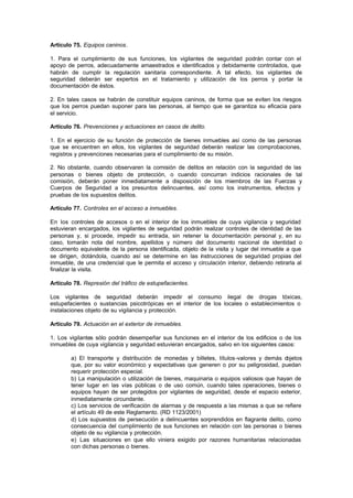 Artículo 75. Equipos caninos.

1. Para el cumplimiento de sus funciones, los vigilantes de seguridad podrán contar con el
apoyo de perros, adecuadamente amaestrados e identificados y debidamente controlados, que
habrán de cumplir la regulación sanitaria correspondiente. A tal efecto, los vigilantes de
seguridad deberán ser expertos en el tratamiento y utilización de los perros y portar la
documentación de éstos.

2. En tales casos se habrán de constituir equipos caninos, de forma que se eviten los riesgos
que los perros puedan suponer para las personas, al tiempo que se garantiza su eficacia para
el servicio.

Artículo 76. Prevenciones y actuaciones en casos de delito.

1. En el ejercicio de su función de protección de bienes inmuebles así como de las personas
que se encuentren en ellos, los vigilantes de seguridad deberán realizar las comprobaciones,
registros y prevenciones necesarias para el cumplimiento de su misión.

2. No obstante, cuando observaren la comisión de delitos en relación con la seguridad de las
personas o bienes objeto de protección, o cuando concurran indicios racionales de tal
comisión, deberán poner inmediatamente a disposición de los miembros de las Fuerzas y
Cuerpos de Seguridad a los presuntos delincuentes, así como los instrumentos, efectos y
pruebas de los supuestos delitos.

Artículo 77. Controles en el acceso a inmuebles.

En los controles de accesos o en el interior de los inmuebles de cuya vigilancia y seguridad
estuvieran encargados, los vigilantes de seguridad podrán realizar controles de identidad de las
personas y, si procede, impedir su entrada, sin retener la documentación personal y, en su
caso, tomarán nota del nombre, apellidos y número del documento nacional de identidad o
documento equivalente de la persona identificada, objeto de la visita y lugar del inmueble a que
se dirigen, dotándola, cuando así se determine en las instrucciones de seguridad propias del
inmueble, de una credencial que le permita el acceso y circulación interior, debiendo retirarla al
finalizar la visita.

Artículo 78. Represión del tráfico de estupefacientes.

Los vigilantes de seguridad deberán impedir el consumo ilegal de drogas tóxicas,
estupefacientes o sustancias psicotrópicas en el interior de los locales o establecimientos o
instalaciones objeto de su vigilancia y protección.

Artículo 79. Actuación en el exterior de inmuebles.

1. Los vigilantes sólo podrán desempeñar sus funciones en el interior de los edificios o de los
inmuebles de cuya vigilancia y seguridad estuvieran encargados, salvo en los siguientes casos:

        a) El transporte y distribución de monedas y billetes, títulos-valores y demás o  bjetos
        que, por su valor económico y expectativas que generen o por su peligrosidad, puedan
        requerir protección especial.
        b) La manipulación o utilización de bienes, maquinaria o equipos valiosos que hayan de
        tener lugar en las vías públicas o de uso común, cuando tales operaciones, bienes o
        equipos hayan de ser protegidos por vigilantes de seguridad, desde el espacio exterior,
        inmediatamente circundante.
        c) Los servicios de verificación de alarmas y de respuesta a las mismas a que se refiere
        el artículo 49 de este Reglamento. (RD 1123/2001)
        d) Los supuestos de persecución a delincuentes sorprendidos en flagrante delito, como
        consecuencia del cumplimiento de sus funciones en relación con las personas o bienes
        objeto de su vigilancia y protección.
        e) Las situaciones en que ello viniera exigido por razones humanitarias relacionadas
        con dichas personas o bienes.
 