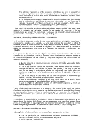 f) La retirada y reposición de fondos en cajeros automáticos, así como la prestación de
        servicios de vigilancia y protección de los cajeros durante las citadas operaciones, o en
        las de reparación de averías, fuera de las horas habituales de horario al público en las
        respectivas oficinas.
        g) Los desplazamientos excepcionales al exterior de los inmuebles objeto de protección
        para la realización de actividades directamente relacionadas con las funciones de
        vigilancia y seguridad, teniendo en cuenta, en su caso, las instrucciones de los órganos
        competentes de las Fuerzas y Cuerpos de Seguridad. (RD 1123/2001)

2. Las limitaciones previstas en el apartado precedente no serán aplicables a los servicios de
vigilancia y protección de seguridad privada de los medios de transporte y de sus
infraestructuras que tengan vías específicas y exclusivas de circulación, coordinados cuando
proceda con los servicios de las Fuerzas y Cuerpos de Seguridad.

Artículo 80. Servicio en polígonos industriales o urbanizaciones.

1. El servicio de seguridad en vías de uso común pertenecientes a polígonos industriales o
urbanizaciones aisladas será prestado por una sola empresa de seguridad y habrá de
realizarse, durante el horario nocturno por medio de dos vigilantes, al menos, debiendo estar
conectados entre sí y con la empresa de seguridad por radio-comunicación y disponer de
medios de desplazamiento adecuados a la extensión del polígono o urbanización. (RD
1123/2001)

2. La prestación del servicio en los polígonos industriales o urbanizaciones habrá de estar
autorizada por el Gobernador Civil de la provincia, previa comprobación, mediante informe de
las unidades competentes de las Fuerzas y Cuerpos de Seguridad, de que concurren los
siguientes requisitos:

        a) Que los polígonos o urbanizaciones estén netamente delimitados y separados de los
        núcleos poblados.
        b) Que no se produzca solución de continuidad, entre distintas partes del polígono o
        urbanización, por vías de comunicación ajenas a los mismos, o por otros factores. En
        caso de que exista o se produzca solución de continuidad, cada parte deberá ser
        considerada un polígono o urbanización autónomo a efectos de aplicación del presente
        artículo.
        c) Que no se efectúe un uso público de las calles del polígono o urbanización por
        tráfico o circulación frecuente de vehículos ajenos a los mismos.
        d) Que la administración municipal no se haya hecho cargo de la gestión de los
        elementos comunes y de la prestación de los servicios municipales.
        e) Que el polígono o urbanización cuente con administración específica y global que
        permita la adopción de decisiones comunes.

3. Con independencia de lo dispuesto en el apartado 1, los titulares de los bienes que integren
el polígono o urbanización podrán concertar con distintas empresas de seguridad la protección
de sus respectivos locales, edificios o instalaciones, pero en este caso los vigilantes de
seguridad desempeñarán sus funciones en el interior de los indicados locales, edificios o
instalaciones.

4. Cuando en el cumplimiento de su misión en polígonos industriales o urbanizaciones y con
independencia del ejercicio de la función que les corresponda en el control de accesos, fuese
precisa la identificación de alguna persona, los vigilantes la reflejarán en un parte de servicio,
que se entregará seguidamente a las dependencias de las Fuerzas y Cuerpos de Seguridad.

Artículo 81. Prestación de servicios con armas.

1. Los vigilantes sólo desempeñarán con armas de fuego los siguientes servicios:

        a) Los de protección del almacenamiento, recuento, clasificación, transporte y
        distribución de dinero, valores y objetos valiosos o peligrosos.
        b) Los de vigilancia y protección de:
 