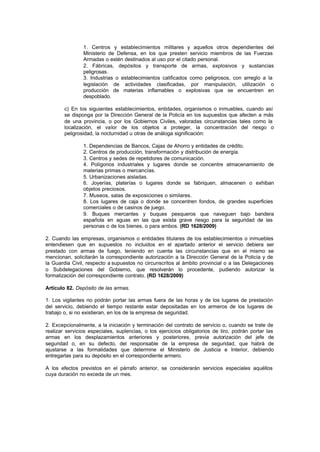 1. Centros y establecimientos militares y aquellos otros dependientes del
                Ministerio de Defensa, en los que presten servicio miembros de las Fuerzas
                Armadas o estén destinados al uso por el citado personal.
                2. Fábricas, depósitos y transporte de armas, explosivos y sustancias
                peligrosas.
                3. Industrias o establecimientos calificados como peligrosos, con arreglo a la
                legislación de actividades clasificadas, por manipulación, utilización o
                producción de materias inflamables o explosivas que se encuentren en
                despoblado.

        c) En los siguientes establecimientos, entidades, organismos o inmuebles, cuando así
        se disponga por la Dirección General de la Policía en los supuestos que afecten a más
        de una provincia, o por los Gobiernos Civiles, valoradas circunstancias tales como la
        localización, el valor de los objetos a proteger, la concentración del riesgo o
        peligrosidad, la nocturnidad u otras de análoga significación:

                1. Dependencias de Bancos, Cajas de Ahorro y entidades de crédito.
                2. Centros de producción, transformación y distribución de energía.
                3. Centros y sedes de repetidores de comunicación.
                4. Polígonos industriales y lugares donde se concentre almacenamiento de
                materias primas o mercancías.
                5. Urbanizaciones aisladas.
                6. Joyerías, platerías o lugares donde se fabriquen, almacenen o exhiban
                objetos preciosos.
                7. Museos, salas de exposiciones o similares.
                8. Los lugares de caja o donde se concentren fondos, de grandes superficies
                comerciales o de casinos de juego.
                9. Buques mercantes y buques pesqueros que naveguen bajo bandera
                española en aguas en las que exista grave riesgo para la seguridad de las
                personas o de los bienes, o para ambos. (RD 1628/2009)

2. Cuando las empresas, organismos o entidades titulares de los establecimientos o inmuebles
entendiesen que en supuestos no incluidos en el apartado anterior el servicio debiera ser
prestado con armas de fuego, teniendo en cuenta las circunstancias que en el mismo se
mencionan, solicitarán la correspondiente autorización a la Dirección General de la Policía y de
la Guardia Civil, respecto a supuestos no circunscritos al ámbito provincial o a las Delegaciones
o Subdelegaciones del Gobierno, que resolverán lo procedente, pudiendo autorizar la
formalización del correspondiente contrato. (RD 1628/2009)

Artículo 82. Depósito de las armas.

1. Los vigilantes no podrán portar las armas fuera de las horas y de los lugares de prestación
del servicio, debiendo el tiempo restante estar depositadas en los armeros de los lugares de
trabajo o, si no existieran, en los de la empresa de seguridad.

2. Excepcionalmente, a la iniciación y terminación del contrato de servicio o, cuando se trate de
realizar servicios especiales, suplencias, o los ejercicios obligatorios de tiro, podrán portar las
armas en los desplazamientos anteriores y posteriores, previa autorización del jefe de
seguridad o, en su defecto, del responsable de la empresa de seguridad, que habrá de
ajustarse a las formalidades que determine el Ministerio de Justicia e Interior, debiendo
entregarlas para su depósito en el correspondiente armero.

A los efectos previstos en el párrafo anterior, se considerarán servicios especiales aquéllos
cuya duración no exceda de un mes.
 