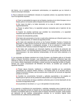 del Interior, con el carácter de autorización administrativa, en expediente que se instruirá a
instancia del propio interesado.

2. Para la obtención de la habilitación indicada en el apartado anterior, los aspirantes habrán de
reunir los siguientes requisitos:

       a) Tener la nacionalidad de alguno de los Estados miembros de la Unión Europea o de un
       Estado parte en el Acuerdo sobre el Espacio Económico Europeo.
       b) Ser mayor de edad y no haber alcanzado, en su caso, la edad que se determine
       reglamentariamente.
       c) Poseer la aptitud física y la capacidad psíquica necesarias para el ejercicio de las
       funciones.
       d) Superar las pruebas oportunas que acrediten los conocimientos y la capacidad
       necesarios para el ejercicio de sus funciones.
       e) Carecer de antecedentes penales.
       f) No haber sido sancionado en los dos o cuatro años anteriores por infracción grave o muy
       grave, respectivamente, en materia de seguridad privada.
       g) No haber sido separado del servicio en las Fuerzas Armadas, Fuerzas y Cuerpos de
       Seguridad, ni haber ejercido funciones de control en las entidades, servicios o actuaciones
       de seguridad, vigilancia o investigación privadas, ni de su personal o medios, como
       miembros de las Fuerzas y Cuerpos de Seguridad, en los dos años anteriores.
       h) No haber sido condenado por intromisión ilegítima en el ámbito de protección del
       derecho al honor, a la intimidad personal y familiar y a la propia imagen, del secreto de las
       comunicaciones o de otros derechos fundamentales, en los cinco años anteriores a la
       solicitud.

3. Los nacionales de Estados miembros de la Unión Europea o de Estados parte en el Acuerdo
sobre el Espacio Económico Europeo, cuya habilitación o cualificación profesional haya sido
obtenida en alguno de dichos Estados para el desempeño de las funciones de seguridad privada
en el mismo, podrán desempeñar actividades o prestar servicios de seguridad privada en España,
siempre que, previa comprobación del Ministerio del Interior, se acredite que cumplen los
siguientes requisitos:

       a) Poseer alguna titulación, habilitación o certificación expedida por las autoridades
       competentes de cualquier Estado miembro o de Estado parte en el Acuerdo sobre el
       Espacio Económico Europeo, que les autorice para el ejercicio de funciones de seguridad
       privada en el mismo.
       b) Acreditar los conocimientos, formación y aptitudes equivalentes a los exigidos en
       España para el ejercicio de las profesiones relacionadas con la seguridad privada.
       c) Tener conocimientos de lengua castellana suficientes para el normal desempeño de las
       funciones de seguridad privada.
       d) Los previstos en las letras b, e, f, g y h, del apartado 2 de este artículo.


4. La carencia o insuficiencia de conocimientos o aptitudes necesarios para el ejercicio de las
actividades de seguridad privada en España de los nacionales de Estados miembros de la Unión
Europea o de Estados parte en el Acuerdo sobre el Espacio Económico Europeo, podrá suplirse
por aplicación de las medidas compensatorias previstas en la normativa vigente sobre
reconocimiento de cualificaciones profesionales.



                                                                                                  8
 