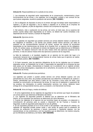 Artículo 83. Responsabilidad por la custodia de las armas.

1. Las empresas de seguridad serán responsables de la conservación, mantenimiento y buen
funcionamiento de las armas; y los vigilantes, de la seguridad, cuidado y uso correcto de las
que tuvieran asignadas, durante la prestación del servicio. (RD 1123/2001)

2. De la obligación de depositar el arma en el armero del lugar de trabajo serán responsables el
vigilante y el jefe de seguridad y de la relativa a depósito en el armero de la empresa de
seguridad el vigilante y el jefe de seguridad o director de la empresa de seguridad.

3. Del extravío, robo o sustracción de las armas, así como, en todo caso, de su ausencia del
armero cuando deban estar depositadas en el mismo, se deberá dar cuenta inmediata a las
dependencias de las Fuerzas y Cuerpos de Seguridad.

Artículo 84. Ejercicios de tiro.

1. Los vigilantes de seguridad que presten servicios con armas deberán realizar un ejercicio de
tiro obligatorio al semestre, y los demás que puedan prestar dichos servicios, por estar en
posesión de las correspondientes licencias de armas, aunque las mismas se encuentren
depositadas en las Intervenciones de Armas de la Guardia Civil, un ejercicio de tiro obligatorio
al año. En ambos casos, se efectuará el número de disparos que se determine por el Ministerio
del Interior. No deberán transcurrir más de ocho meses entre dos ejercicios sucesivos de los
primeros, ni más de catorce meses entre dos ejercicios sucesivos de los segundos.

La falta de realización o el resultado negativo de un ejercicio de tiro podrá dar lugar a la
suspensión temporal de la correspondiente licencia de armas hasta que el ejercicio se realice
con resultado positivo. (RD 1123/2001)

2. Si fuere necesario, para los ejercicios obligatorios de tiro de los vigilantes que no tuviesen
asignadas armas, se trasladarán por el jefe o responsable de seguridad de la empresa las que
ésta posea con tal objeto, efectuándose el traslado con la protección de un vigilante armado
yendo las armas descargadas y separadas de la cartuchería, de acuerdo con lo dispuesto en el
Reglamento de Armas.

Artículo 85. Pruebas psicotécnicas periódicas.

Los vigilantes que presten o puedan prestar servicio con armas deberán superar, con una
periodicidad de cinco años, las pruebas psicotécnicas que determine el Ministerio de Justicia e
Interior, periodicidad que será bienal a partir de los cincuenta y cinco años de edad, cuyo
resultado se comunicará a la Intervención de Armas. En caso de no realización o superación de
las pruebas, los interesados no podrán desempeñar servicios con armas, debiendo hacer
entrega de la correspondiente licencia, para su anulación, a la Intervención de Armas.

Artículo 86. Arma de fuego y medios de defensa.

1. El arma reglamentaria de los vigilantes de seguridad en los servicios que hayan de prestarse
con armas será la que determine el Ministerio del Interior.
2. Los vigilantes de seguridad portarán la defensa que se determine por el Ministerio del
Interior, en los supuestos que asimismo se determinen por dicho Ministerio.
3. Cuando los vigilantes en el ejercicio de sus funciones hayan de proceder a la detención e
inmovilización de personas para su puesta a disposición de las Fuerzas y Cuerpos de
Seguridad, el jefe de seguridad podrá disponer el uso de grilletes.
4. En los supuestos previstos en el nº 9 de la letra c) del apartado 1 del artículo 81 anterior, los
vigilantes de seguridad privada podrán portar y usar armas de guerra para la prestación de
servicios de protección de personas y bienes, previniendo y repeliendo ataques, con las
características, en las condiciones y con los requisitos que se determinen, de manera conjunta,
por los Ministerios de Defensa y de Interior. (RD 1628/2009)
 