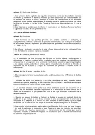 Artículo 87. Uniforme y distintivos.

1. Las funciones de los vigilantes de seguridad únicamente podrán ser desarrolladas vistiendo
el uniforme y ostentando el distintivo del cargo que sean preceptivos, que serán aprobados por
el Ministerio de Justicia e Interior, teniendo en cuenta las características de las funciones
respectivas de las distintas especialidades de vigilantes y que no podrán confundirse con los de
las Fuerzas Armadas ni con los de las Fuerzas y Cuerpos de Seguridad (artículo 12.1 de la
L.S.P.).
2. Los vigilantes no podrán vestir el uniforme ni hacer uso de sus distintivos fuera de las horas
y lugares del servicio y de los ejercicios de tiro.

SECCIÓN 3ª. Escoltas privados.

Artículo 88. Funciones.

1. Son funciones de los escoltas privados, con carácter exclusivo y excluyente, el
acompañamiento, defensa y protección de personas determinadas, que no tengan la condición
de autoridades públicas, impidiendo que sean objeto de agresiones o actos delictivos (artículo
17.1 de la L.S.P.).

2. La defensa y protección a prestar ha de estar referida únicamente a la vida e integridad física
y a la libertad de las personas objeto de protección.

Artículo 89. Forma de prestación del servicio.

En el desempeño de sus funciones, los escoltas no podrán realizar identificaciones o
detenciones, ni impedir o restringir la libre circulación, salvo que resultase imprescindible como
consecuencia de una agresión o de un intento manifiesto de agresión a la persona protegida o
a los propios escoltas, debiendo en tal caso poner inmediatamente al detenido o detenidos a
disposición de las Fuerzas y Cuerpos de Seguridad, sin proceder a ninguna suerte de
interrogatorio.

Artículo 90. Uso de armas y ejercicios de tiro.

1. El arma reglamentaria de los escoltas privados será la que determine el Ministerio de Justicia
e Interior.

2. Portarán las armas con discreción y sin hacer ostentación de ellas, pudiendo usarlas
solamente en caso de agresión a la vida, integridad física o libertad, y atendiendo a criterios de
proporcionalidad con el medio utilizado para el ataque.

3. Los escoltas privados podrán portar sus armas solamente cuando se encuentren en el
ejercicio de sus funciones, debiendo depositarlas, a la finalización de cada servicio, en el
armero de la empresa a la que pertenezcan, o en el del lugar de trabajo o residencia de la
persona protegida.

4. Cuando por razones de trabajo se hallasen, al finalizar el servicio, en localidad distinta de
aquélla en la que radique la sede de su empresa, el arma se depositará en el armero de la
delegación de la empresa, si la hubiese. En caso contrario, el arma quedará bajo la custodia
del escolta, con la autorización, con arreglo al artículo 82, del jefe de seguridad de la empresa.

5. Los escoltas privados deberán realizar ejercicios obligatorios de tiro, una vez cada trimestre,
y les será de aplicación lo dispuesto en este Reglamento para los vigilantes de seguridad,
sobre número de disparos, conservación y mantenimiento de las armas que tuvieren
asignadas, así como lo establecido respecto a la autorización para su traslado con ocasión de
los ejercicios obligatorios de tiro.
 