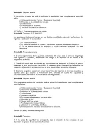 Artículo 91. Régimen general.

A los escoltas privados les será de aplicación lo establecido para los vigilantes de seguridad
sobre:
       a) Colaboración con las Fuerzas y Cuerpos de Seguridad.
       b) Diligencia en la prestación del servicio.
       c) Sustituciones.
       d) Conservación de las armas.
       a) Pruebas psicotécnicas periódicas.

SECCIÓN 4ª. Guardas particulares del campo.
Artículo 92. Funciones.(R.D. 938/1997)

Los guardas particulares del campo, en sus distintas modalidades, ejercerán las funciones de
vigilancia y protección de la propiedad:

        a) En las fincas rústicas.
        b) En las fincas de caza, en cuanto a los distintos aspectos del régimen cinegético.
        c) En los establecimientos de acuicultura y zonas marítimas protegidas con fines
        pesqueros.

Artículo 93. Arma reglamentaria.

1. El arma reglamentaria de los guardas particulares del campo será el arma de fuego larga
para vigilancia y guardería, determinada con arreglo a lo dispuesto en el artículo 3 del
Reglamento de Armas.

2. Cuando el guarda esté encuadrado en una empresa de seguridad, al finalizar el servicio
depositará el arma en el armero de aquélla, si tuviese su sede o delegación en la localidad de
prestación del servicio; y, en caso contrario, el arma quedará bajo la custodia del guarda.

3. Solamente se podrán prestar con armas los servicios de vigilancia de terrenos cinegéticos y
aquellos otros que autorice el Gobernador Civil, teniendo en cuenta los supuestos y
circunstancias enumerados en el artículo 81 de este Reglamento.

Artículo 94. Régimen general.

A los guardas particulares del campo les será de aplicación lo establecido para los vigilantes de
seguridad sobre:

        a) Colaboración con las Fuerzas y Cuerpos de Seguridad.
        b) Disposición de cartilla de tiro.
        c) Diligencia en la prestación del servicio.
        d) Sustituciones.
        e) Utilización de perros.
        f) Controles y actuaciones en casos de delito.
        g) Ejercicios de tiro.
        h) Conservación de armas.
        i) Pruebas psicotécnicas periódicas.
        j) Utilización de uniformes y distintivos.
        k) Comprobaciones previas a la iniciación de los servicios.

Sección 5.ª Jefes y directores de seguridad


Artículo 95. Funciones.

1. A los jefes de seguridad les corresponde, bajo la dirección de las empresas de que
dependan, el ejercicio de las siguientes funciones:
 